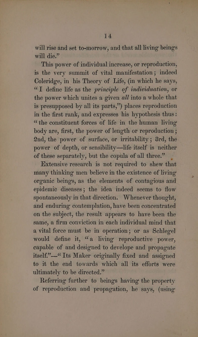 will rise and set to-morrow, and that all living beings will die.” | This power of individual increase, or reproduction, is the very summit of vital manifestation; indeed Coleridge, in his Theory of Life, (in which he says, “T define life as the principle of mdwiduation, or the power which unites a given all into a whole that is presupposed by all its parts,”) places reproduction in the first rank, and expresses his hypothesis thus : “the constituent forces of life in the human living body are, first, the power of length or reproduction ; 2nd, the power of surface, or irritability ; 3rd, the power of depth, or sensibility—life itself is neither of these separately, but the copula of all three.” _ Extensive research is not required to shew that many thinking men believe in the existence of living: organic beings, as the elements of contagious and epidemic diseases; the idea indeed seems to flow spontaneously in that direction. Whenever thought, and enduring contemplation, have been concentrated on the subject, the result appears to have been the same, a firm conviction in each individual mind that a vital force must be in operation; or as Schlegel would define it, “a living reproductive power, capable of and designed to develope and propagate itself.”—“ Its Maker originally fixed and assigned to it the end towards which all its efforts were ultimately to be directed.” Referring further to beings having the property of reproduction and propagation, he says, (using