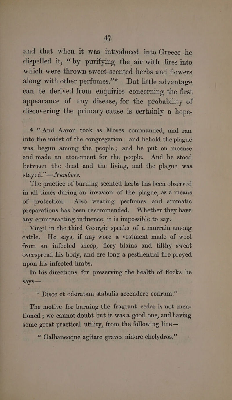 and that when it was introduced into Greece he dispelled it, “by purifying the air with fires into which were thrown sweet-scented herbs and flowers along with other perfumes.”* But little advantage can be derived from enquiries concerning the first appearance of any disease, for the probability of discovering the primary cause is certainly a hope- * “ And Aaron took as Moses commanded, and ran into the midst of the congregation : and behold the plague was begun among the people; and he put on incense and made an atonement for the people. And he stood between the dead and the living, and the plague was stayed.” —Wumbers. The practice of burning scented herbs has been observed in all times during an invasion of the plague, as a means of protection. Also wearing perfumes and aromatic preparations has been recommended. Whether they have any counteracting influence, it is impossible to say. Virgil in the third Georgic speaks of a murrain among cattle. He says, if any wore a vestment made of wool from an infected sheep, fiery blains and filthy sweat overspread his body, and ere long a pestilential fire preyed upon his infected limbs. In his directions for preserving the health of flocks he says— “ Disce et odoratam stabulis accendere cedrum.”’ The motive for burning the fragrant cedar is not men- tioned ; we cannot doubt but it was a good one, and having some great practical utility, from the following line — “ Galbaneoque agitare graves nidore chelydros.”