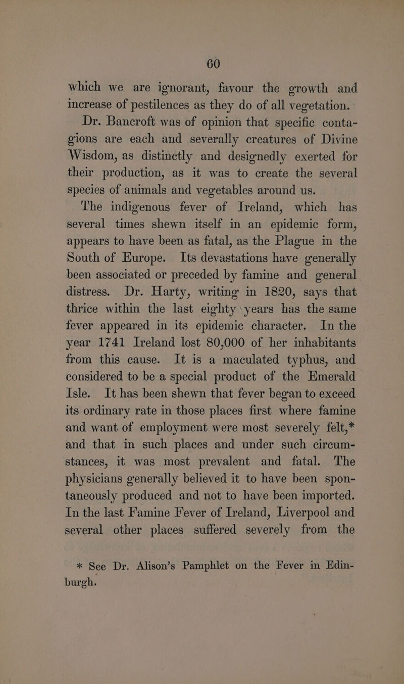 which we are ignorant, favour the growth and increase of pestilences as they do of all vegetation. Dr. Bancroft was of opinion that specific conta- gions are each and severally creatures of Divine Wisdom, as distinctly and designedly exerted for their production, as it was to create the several species of animals and vegetables around us. The indigenous fever of Ireland, which has several times shewn itself in an epidemic form, appears to have been as fatal, as the Plague in the South of Europe. Its devastations have generally been associated or preceded by famine and general distress. Dr. Harty, writing in 1820, says that thrice within the last eighty \years has the same fever appeared in its epidemic character. In the year 1741 Ireland lost 80,000 of her inhabitants from this cause. It is a maculated typhus, and considered to be a special product of the Emerald Isle. It has been shewn that fever began to exceed its ordinary rate in those places first where famine and want of employment were most severely felt,* and that in such places and under such circum- stances, it was most prevalent and fatal. The physicians generally believed it to have been spon- taneously produced and not to have been imported. In the last Famine Fever of Ireland, Liverpool and several other places suffered severely from the * See Dr. Alison’s Pamphlet on the Fever in Edin- burgh.