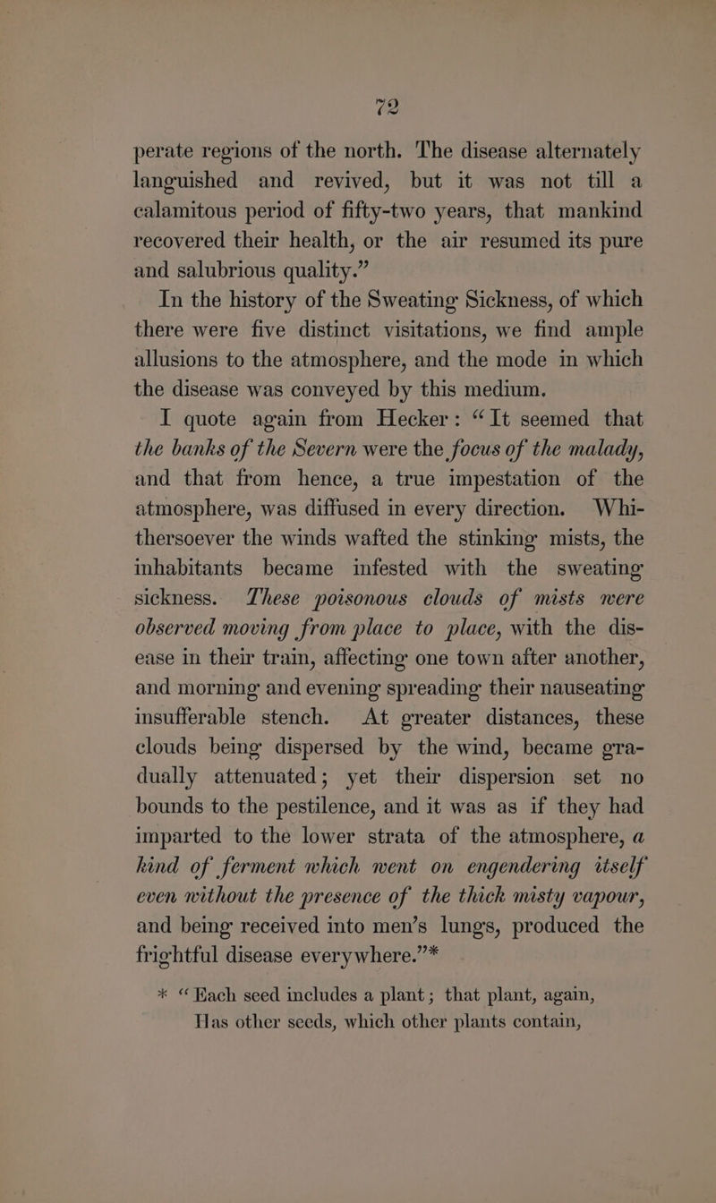 perate regions of the north. The disease alternately languished and revived, but it was not till a calamitous period of fifty-two years, that mankind recovered their health, or the air resumed its pure and salubrious quality.” In the history of the Sweating Sickness, of which there were five distinct visitations, we find ample allusions to the atmosphere, and the mode in which the disease was conveyed by this medium. I quote again from Hecker: “It seemed that the banks of the Severn were the focus of the malady, and that from hence, a true impestation of the atmosphere, was diffused in every direction. Whi- thersoever the winds wafted the stinking mists, the inhabitants became infested with the sweating sickness. These poisonous clouds of mists were observed moving from place to place, with the dis- ease in their train, affecting one town after another, and morning and evening spreading their nauseating insufferable stench. At greater distances, these clouds being dispersed by the wind, became gra- dually attenuated; yet their dispersion set no bounds to the pestilence, and it was as if they had imparted to the lower strata of the atmosphere, a hind of ferment which went on engendering itself even nithout the presence of the thick misty vapour, and being received into men’s lungs, produced the friehtful disease every where.”* * “ Hach seed includes a plant; that plant, again, Has other seeds, which other plants contain,