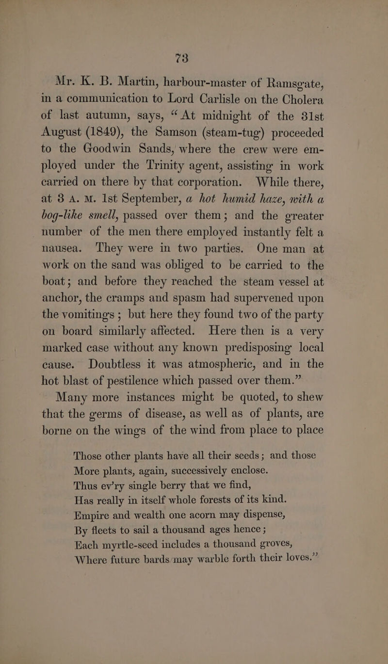 Mr. K. B. Martin, harbour-master of Ramsgate, im a communication to Lord Carlisle on the Cholera of last autumn, says, “At midnight of the 31st August (1849), the Samson (steam-tug) proceeded to the Goodwin Sands, where the crew were em- ployed under the Trinity agent, assisting in work carried on there by that corporation. While there, at 3 A. M. Ist September, a hot humid haze, with a bog-like smell, passed over them; and the greater number of the men there employed instantly felt a nausea. ‘They were in two parties. One man at work on the sand was obliged to be carried to the boat; and before they reached the steam vessel at anchor, the cramps and spasm had supervened upon the vomitings ; but here they found two of the party on board similarly affected. Here then is a very marked case without any known predisposing’ local cause. Doubtless it was atmospheric, and in the hot blast of pestilence which passed over them.” Many more instances might be quoted, to shew that the germs of disease, as well as of plants, are borne on the wing's of the wind from place to place Those other plants have all their seeds; and those More plants, again, successively enclose. Thus ev’ry single berry that we find, Has really in itself whole forests of its kind. Empire and wealth one acorn may dispense, By fleets to sail a thousand ages hence ; Each myrtle-seed includes a thousand groves, Where future bards’‘may warble forth their loves.”