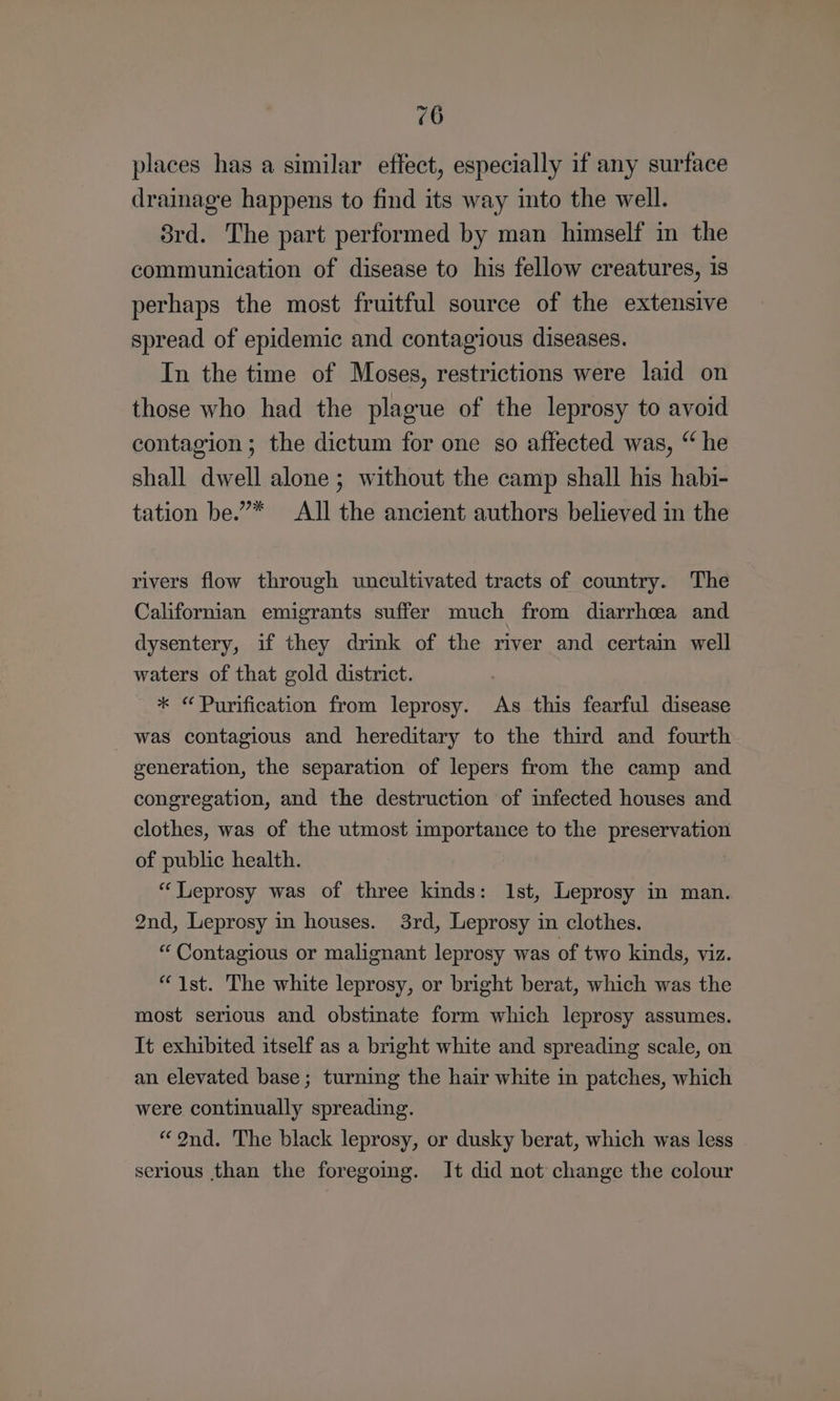 places has a similar effect, especially if any surface drainage happens to find its way into the well. 8rd. The part performed by man himself in the communication of disease to his fellow creatures, is perhaps the most fruitful source of the extensive spread of epidemic and contagious diseases. In the time of Moses, restrictions were laid on those who had the plague of the leprosy to avoid contagion ; the dictum for one so affected was, “ he shall dwell alone ; without the camp shall his habi- tation be.”* All the ancient authors believed in the rivers flow through uncultivated tracts of country. The Californian emigrants suffer much from diarrhea and dysentery, if they drink of the river and certain well waters of that gold district. _ * “ Purification from leprosy. As this fearful disease was contagious and hereditary to the third and fourth generation, the separation of lepers from the camp and congregation, and the destruction of infected houses and clothes, was of the utmost importance to the preservation of public health. | “Leprosy was of three kinds: 1st, Leprosy in man. 2nd, Leprosy in houses. 3rd, Leprosy in clothes. “ Contagious or malignant leprosy was of two kinds, viz. “1st. The white leprosy, or bright berat, which was the most serious and obstinate form which leprosy assumes. It exhibited itself as a bright white and spreading scale, on an elevated base; turning the hair white in patches, which were continually spreading. “9nd. The black leprosy, or dusky berat, which was less serious than the foregomg. It did not change the colour
