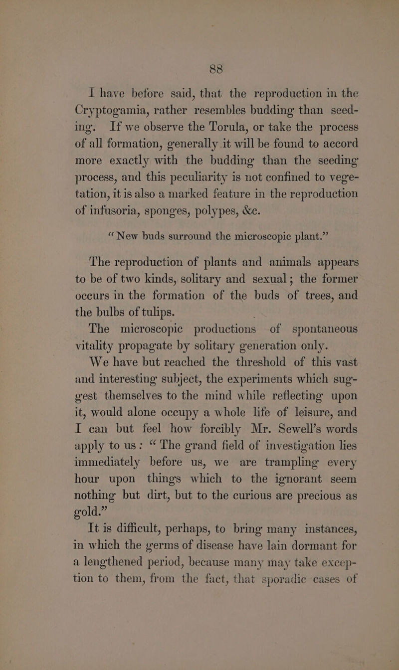I have before said, that the reproduction in the Cryptogamia, rather resembles budding than seed- ing, If we observe the Torula, or take the process of all formation, generally it will be found to accord more exactly with the budding than the seeding process, and this peculiarity is not confined to vege- tation, itis also a marked feature in the reproduction of infusoria, sponges, polypes, &c. “New buds surround the microscopic plant.” The reproduction of plants and animals appears to be of two kinds, solitary and sexual; the former occurs in the formation of the buds of trees, and the bulbs of tulips. ; The microscopic productions of spontaneous vitality propagate by solitary generation only. We have but reached the threshold of this vast and interesting subject, the experiments which sug- gest themselves to the mind while reflecting upon it, would alone occupy a whole life of leisure, and I can but feel how forcibly Mr. Sewell’s words apply to us: “ The grand field of investigation lies immediately before us, we are trampling every hour upon things which to the ignorant seem nothing but dirt, but to the curious are precious as gold.” It is difficult, perhaps, to bring many instances, in which the germs of disease have lain dormant for a lengthened period, because many may take excep- tion to them, from the fact, that sporadic cases of