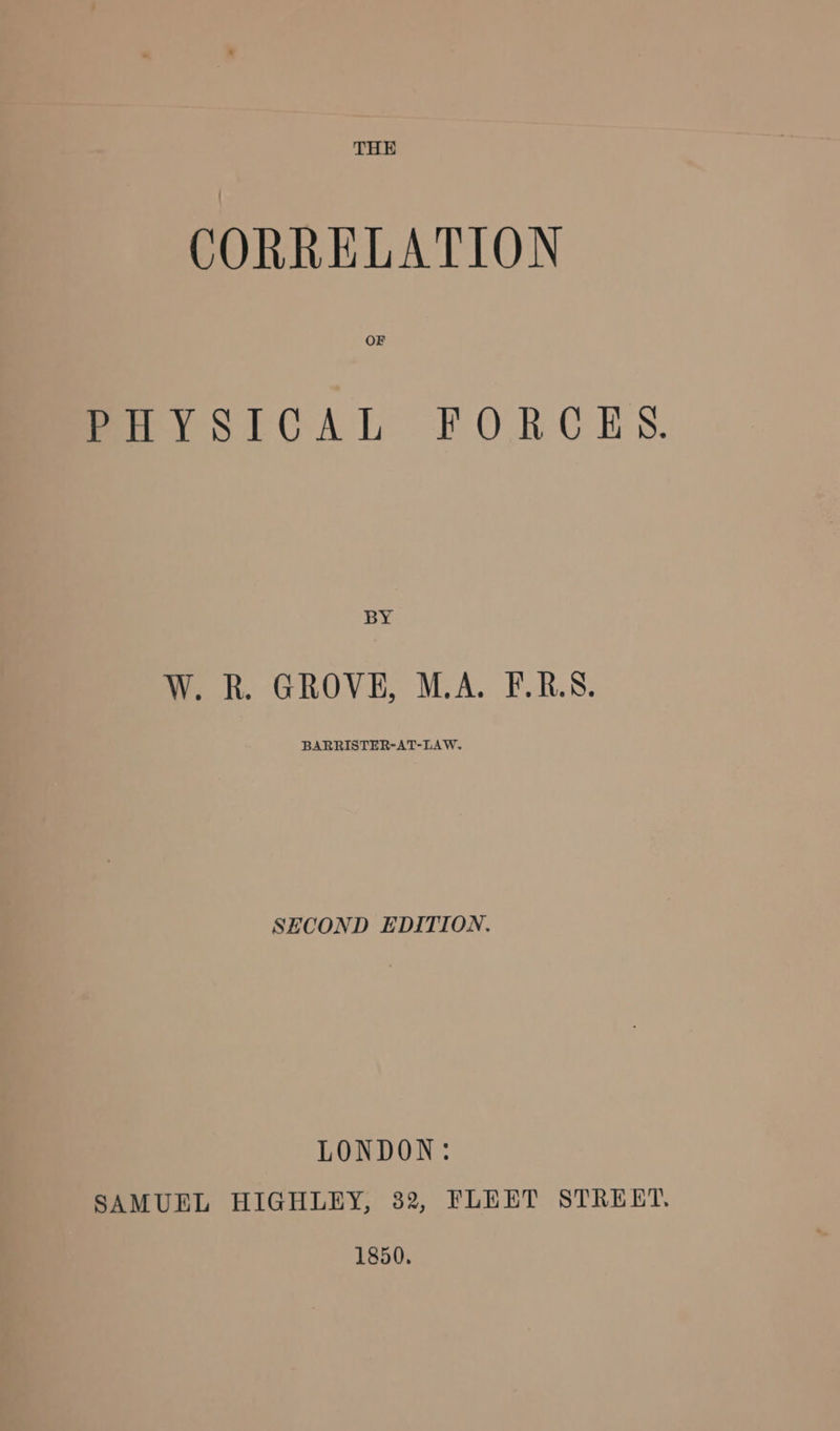 THE CORRELATION OF PHYSICAL FORCES. BY W. R. GROVE, M.A. F.R.S. BARRISTER-AT-LAW. SECOND EDITION. LONDON: SAMUEL HIGHLEY, 82, FLEET STREET. 1850.