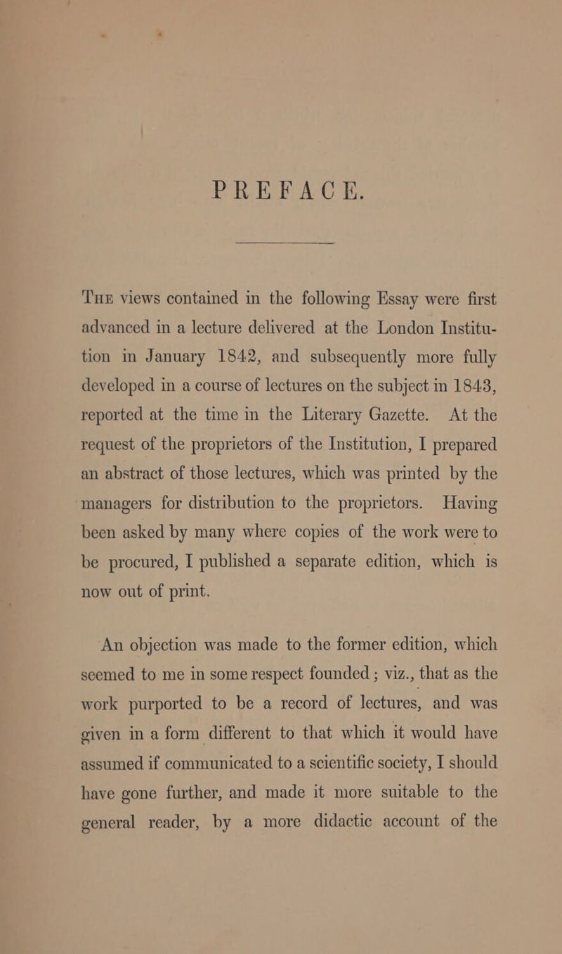 PREFACE. ‘T's views contained in the following Essay were first advanced in a lecture delivered at the London Institu- tion in January 1842, and subsequently more fully developed in a course of lectures on the subject in 1843, reported at the time in the Literary Gazette. At the request of the proprietors of the Institution, I prepared an abstract of those lectures, which was printed by the ‘managers for distribution to the proprietors. Having been asked by many where copies of the work were to be procured, I published a separate edition, which is now out of print. An objection was made to the former edition, which seemed to me in some respect founded ; viz., that as the work purported to be a record of lectures, and was given in a form different to that which it would have assumed if communicated to a scientific society, I should have gone further, and made it more suitable to the general reader, by a more didactic account of the