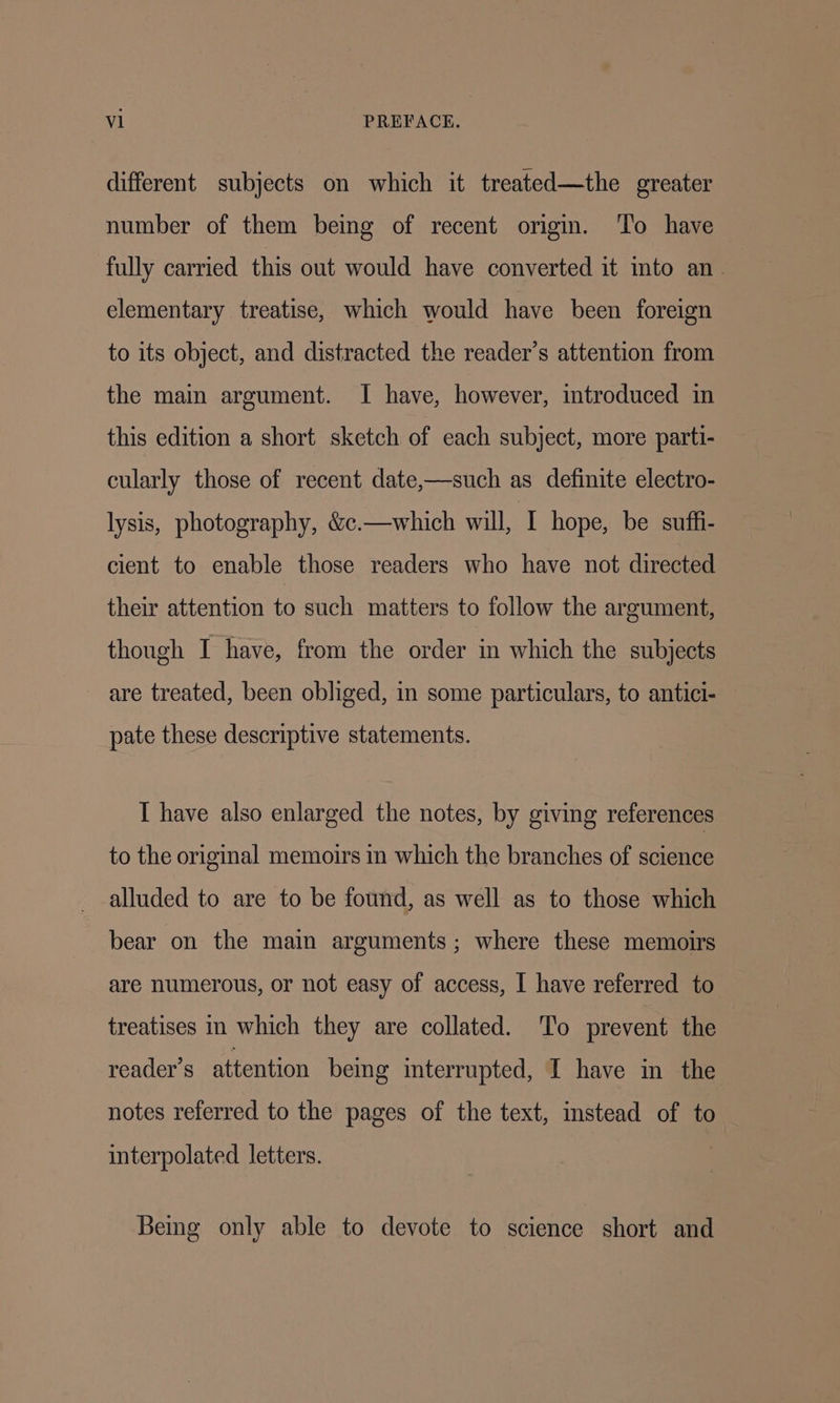 different subjects on which it treated—the greater number of them being of recent origin. To have fully carried this out would have converted it mto an. elementary treatise, which would have been foreign to its object, and distracted the reader’s attention from the main argument. I have, however, introduced in this edition a short sketch of each subject, more parti- cularly those of recent date,—such as definite electro- lysis, photography, &amp;c.—which will, I hope, be suffi- cient to enable those readers who have not directed their attention to such matters to follow the argument, though I have, from the order in which the subjects are treated, been obliged, in some particulars, to antici- pate these descriptive statements. I have also enlarged the notes, by giving references to the original memoirs in which the branches of science alluded to are to be found, as well as to those which bear on the main arguments; where these memoirs are numerous, or not easy of access, I have referred to treatises in which they are collated. To prevent the reader’s attention bemg imterrupted, I have in the notes referred to the pages of the text, instead of to interpolated letters. Being only able to devote to science short and