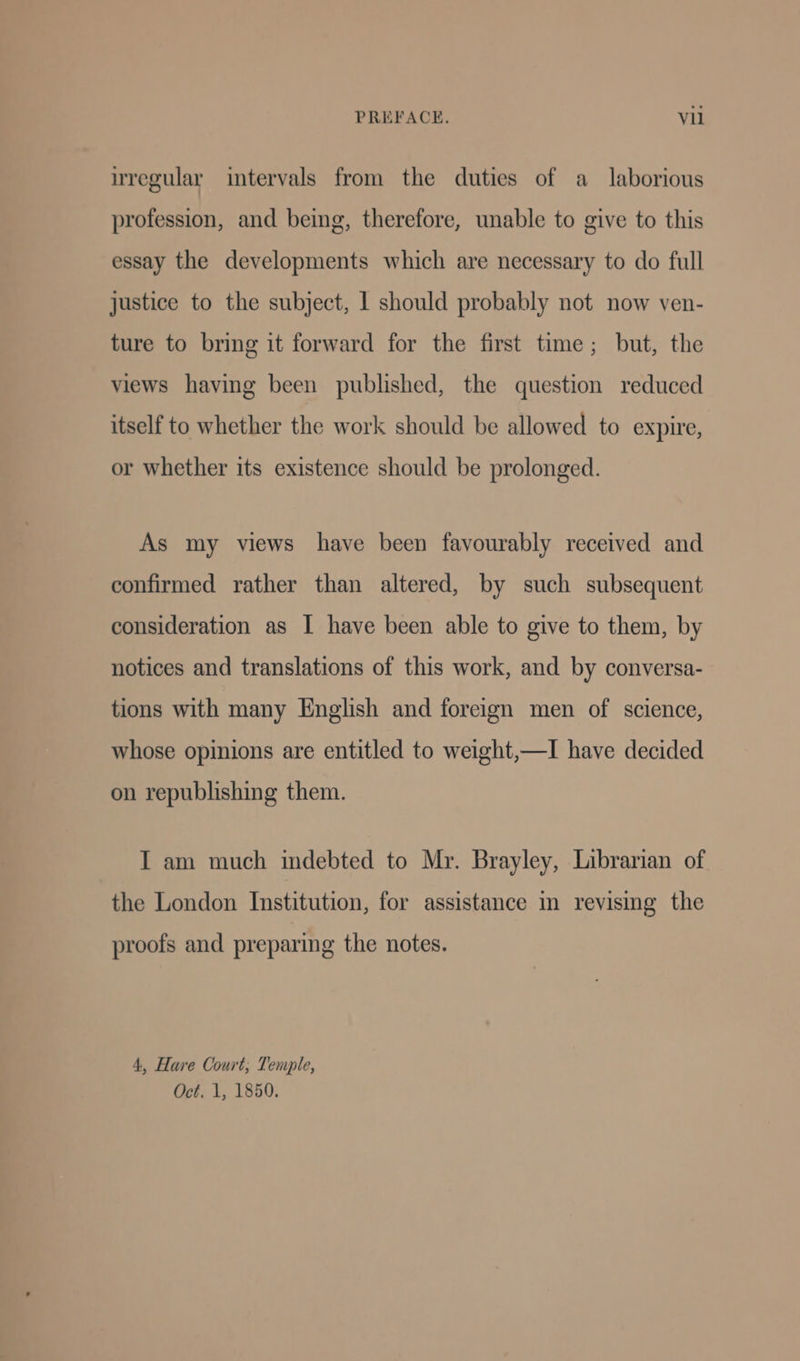 uregular intervals from the duties of a laborious profession, and being, therefore, unable to give to this essay the developments which are necessary to do full justice to the subject, 1 should probably not now ven- ture to bring it forward for the first time; but, the views having been published, the question reduced itself to whether the work should be allowed to expire, or whether its existence should be prolonged. As my views have been favourably received and confirmed rather than altered, by such subsequent consideration as I have been able to give to them, by notices and translations of this work, and by conversa- tions with many English and foreign men of science, whose opinions are entitled to weight,—I have decided on republishing them. I am much indebted to Mr. Brayley, Librarian of the London Institution, for assistance in revising the proofs and preparing the notes. 4, Hare Court; Temple, Oct, 1, 1850.
