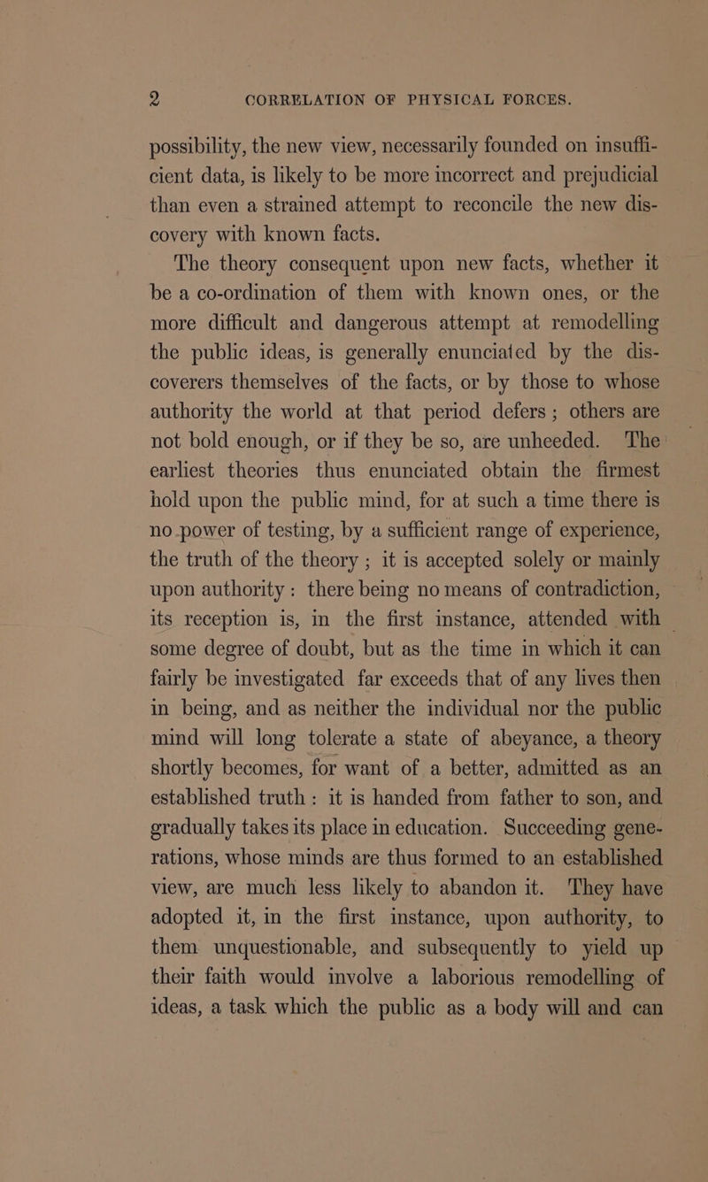 possibility, the new view, necessarily founded on insuffi- cient data, is likely to be more incorrect and prejudicial than even a strained attempt to reconcile the new dis- covery with known facts. The theory consequent upon new facts, whether it be a co-ordination of them with known ones, or the more difficult and dangerous attempt at remodelling the public ideas, is generally enunciated by the dis- coverers themselves of the facts, or by those to whose authority the world at that period defers ; others are not bold enough, or if they be so, are unheeded. ‘The: earliest theories thus enunciated obtain the firmest hold upon the public mind, for at such a time there is no.power of testing, by a sufficient range of experience, the truth of the theory ; it is accepted solely or mainly upon authority: there being no means of contradiction, its reception is, in the first instance, attended with — some degree of doubt, but as the time in which it can fairly be investigated far exceeds that of any lives then in being, and as neither the individual nor the public mind will long tolerate a state of abeyance, a theory shortly becomes, for want of a better, admitted as an established truth : it is handed from father to son, and gradually takes its place in education. Succeeding gene- rations, whose minds are thus formed to an established view, are much less likely to abandon it. They have adopted it, in the first imstance, upon authority, to them unquestionable, and subsequently to yield up their faith would involve a laborious remodelling of ideas, a task which the public as a body will and can