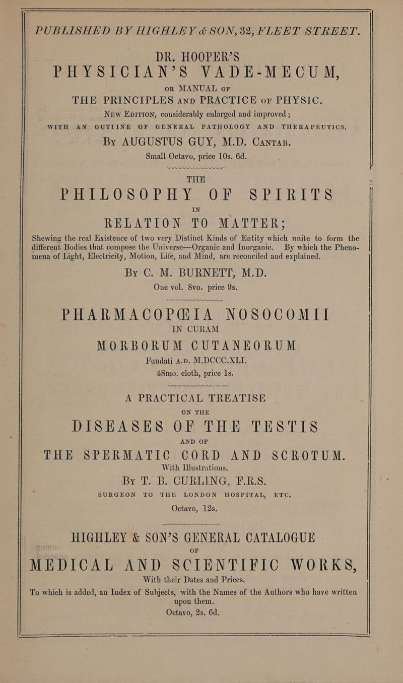 DR. HOOPER’S PHYSICIAN’S VADE-MECU M, or MANUAL or THE PRINCIPLES anp PRACTICE or PHYSIC. New Epitton, considerably enlarged and improved ; WITH AN OUTLINE OF GENERAL PATHOLOGY AND THERAPEUTICS. By AUGUSTUS GUY, M.D. Canras. Small Octavo, price 10s. 6d. RPL III I PI THE moo OS OP HY OW. SPIRITS IN RELATION TO MATTER; Shewing the real Existence of two very Distinct Kinds of Entity which unite to form the different Bodies that compose the Universe—Organic and Inorganic. By which the Pheno- mena of Light, Electricity, Motion, Life, aud Mind, are reconciled and explained. By C. M. BURNETT, M.D. One vol. 8vo. price 9s. ID Oe PHARMACOP@IA NOSOCOMII IN CURAM MORBORUM CUTANEORUM Fundati A.D. M.DCCC.XLI. A8mo. cloth, price 1s. Oe eee A PRACTICAL TREATISE ON THE DISEASES OF THE TESTIS AND OF THE SPERMATIC CORD AND SCROTUM. With Ulustrations. By T. B. CURLING, F.R.S. SURGEON TO THE LONDON HOSPITAL, ETC. Octavo, 12s. PIII DAA RAOARAAD HIGHLEY &amp; SON’S GENERAL CATALOGUE OF MEDICAL AND SCIENTIFIC WORKS, With their Dates and Prices. To which is added, an Index of Subjects, with the Names of the Authors who have written upon them. Octavo, 2s. 6d.