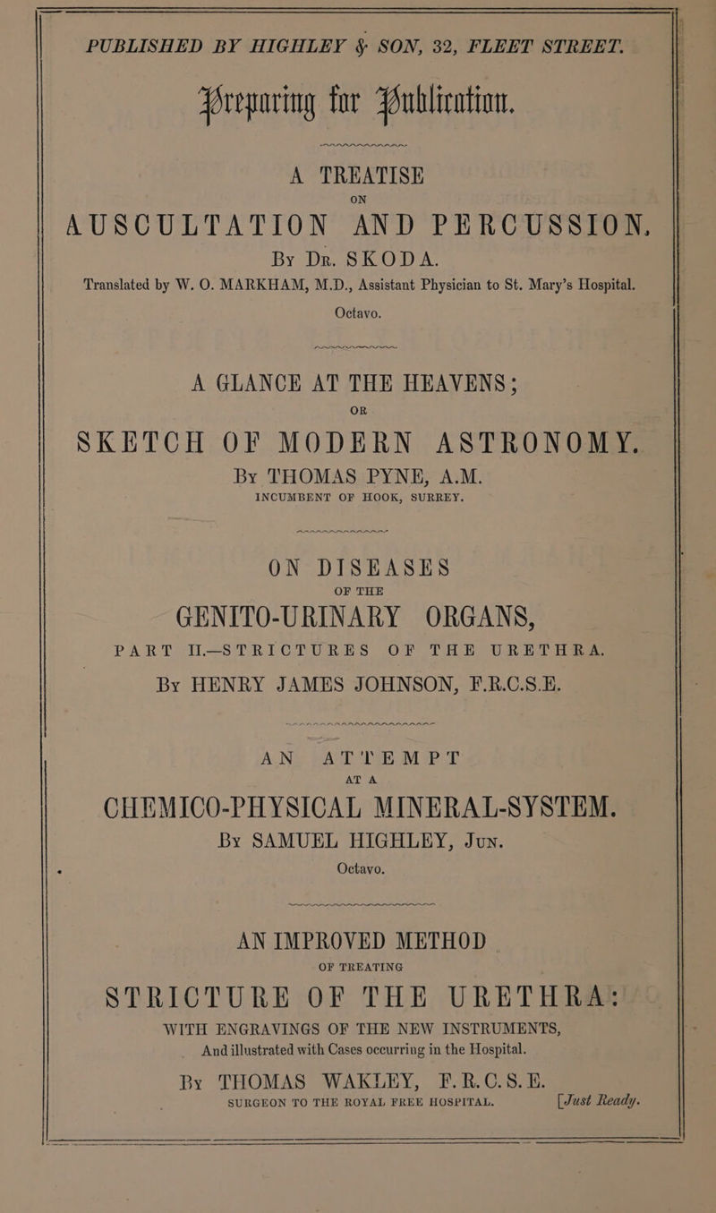 reparing tor Publication, A TREATISE AUSCULTATION AND PERCUSSION, By Dr. SKODA. Translated by W. O. MARKHAM, M.D., Assistant Physician to St. Mary’s Hospital. Octavo. A GLANCE AT THE HEAVENS; OR SKETCH OF MODERN ASTRONOMY. By THOMAS PYNE, A.M. INCUMBENT OF HOOK, SURREY. ARARAAARARAAR™Y ON DISEASES OF THE GENITO-URINARY ORGANS, PART IL-STRICTURES OF THE URETH ES By HENRY JAMES JOHNSON, F.R.C.S.E. AREAL AALRALRIAASO AN, AT OME M PT AT A CHEMICO-PHYSICAL MINERAL-SYSTEM. By SAMUEL HIGHLEY, Joy. Octavo. — —_—— Eee AN IMPROVED METHOD | STRICTURE OF THE URETHRA: WITH ENGRAVINGS OF THE NEW INSTRUMENTS, _ And illustrated with Cases occurring in the Hospital. 3y THOMAS WAKLEY, F.R.C.S.E. SURGEON TO THE ROYAL FREE HOSPITAL. [Just Ready. i __—_————$——$ —— re _ OOO ee ete