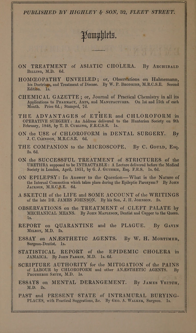 —— ON TREATMENT of ASIATIC CHOLERA. By Arcutpap Bittine, M.D. 6d. REPORT on QUARANTINE and the PLAGUE. By Gavin Mitroy, M.D. 2s. ESSAY on ANZXSSTHETIC AGENTS. By W. H. Mortimer, Surgeon-Dentist. Is. STATISTICAL REPORT of the EPIDEMIC CHOLERA in JAMAICA. By Joun Parkin, M.D. 1s. 6d. SCRIPTURE AUTHORITY for the MITIGATION of the PAINS of LABOUR by CHLOROFORM and other ANASTHETIC AGENTS. By PrRoOTHEROE SuitH, M.D. Is. ESSAYS on MENTAL DERANGEMENT. By James Veron, NLD 2a; PAST and PRESENT STATE of INTRAMURAL BURYING- PLACES, with Practical Suggestions, &amp;c. By Gro. A. WaLkKer, Surgeon. 1s.