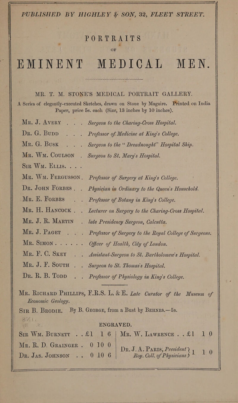 1a Mie i OF ae eee Printed on India Mr. J. Avery Dr. G. Bupp Mr. G. Boskx Mr. Wm. Coutson Sie Wma. Eis. .. . Dr. JouHn Forsss | Mr. EH. Fores Mr. H. Hancock Mr. J. R. Martin Mr. J. Pacer Mr. SIMON Mr. F. C. Sxey Mr. J. F. Sours Dr. R. B. Topp Surgeon to the Charing-Cross Hospital. Professor of Medicine at King’s College. Surgeon to the “ Dreadnought” Hospital Ship. Surgeon to St. Mary's Hospital. Professor of Surgery at King’s College. Physician im Ordinary to the Queen's Household. Professor of Botany in King’s Coie. Lecturer on Surgery to the Charing-Cross Hospital. late Presidency Surgeon, Calcutta. Professor of Surgery to the Royal Colleye of Surgeons. Officer of Health, City of London. Assistant-Surgeon to St. Bartholomew's Hospital. Surgeon to St. Thomas's Hospital. Professor of Physiology in King’s College. Mr. Ricuarp Putuiips, F.R.S. L.&amp; E. Late Curator of the Museum of Economic Geology. Str B. Bropin. By B. Georer, from a Bust by Beunzs.—5s. ENGRAVED. Siz Wm. Burnett ..£1 16 | Mr. W. Lawrence. . £1 10 Mr. R. D. Graincer . 0 10 0 DReyeee Tatas! Pesocvent ae