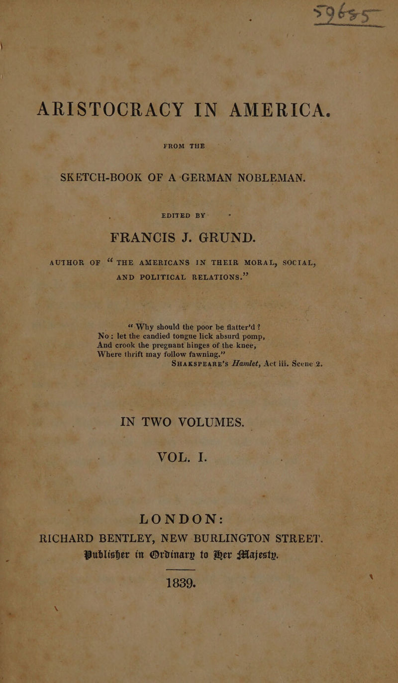 FROM THE SKETCH-BOOK OF A:‘GERMAN NOBLEMAN. EDITED BY- FRANCIS J. GRUND. AUTHOR OF “ THE AMERICANS IN THEIR Mona, SOCIAL, AND POLITICAL RELATIONS.’ ce Why should the poor be flatter’d ? No: let the candied tongue lick absurd pomp, And crook the pregnant hinges of the knee, Where thrift may follow fawning.” SHAKSPEARE’S Hamlet, Act iii. Scene\2. IN TWO VOLUMES. VOL. I. LONDON: RICHARD BENTLEY, NEW BURLINGTON STREET. Publisher tn Ordinary to Her Majesty. 1839.