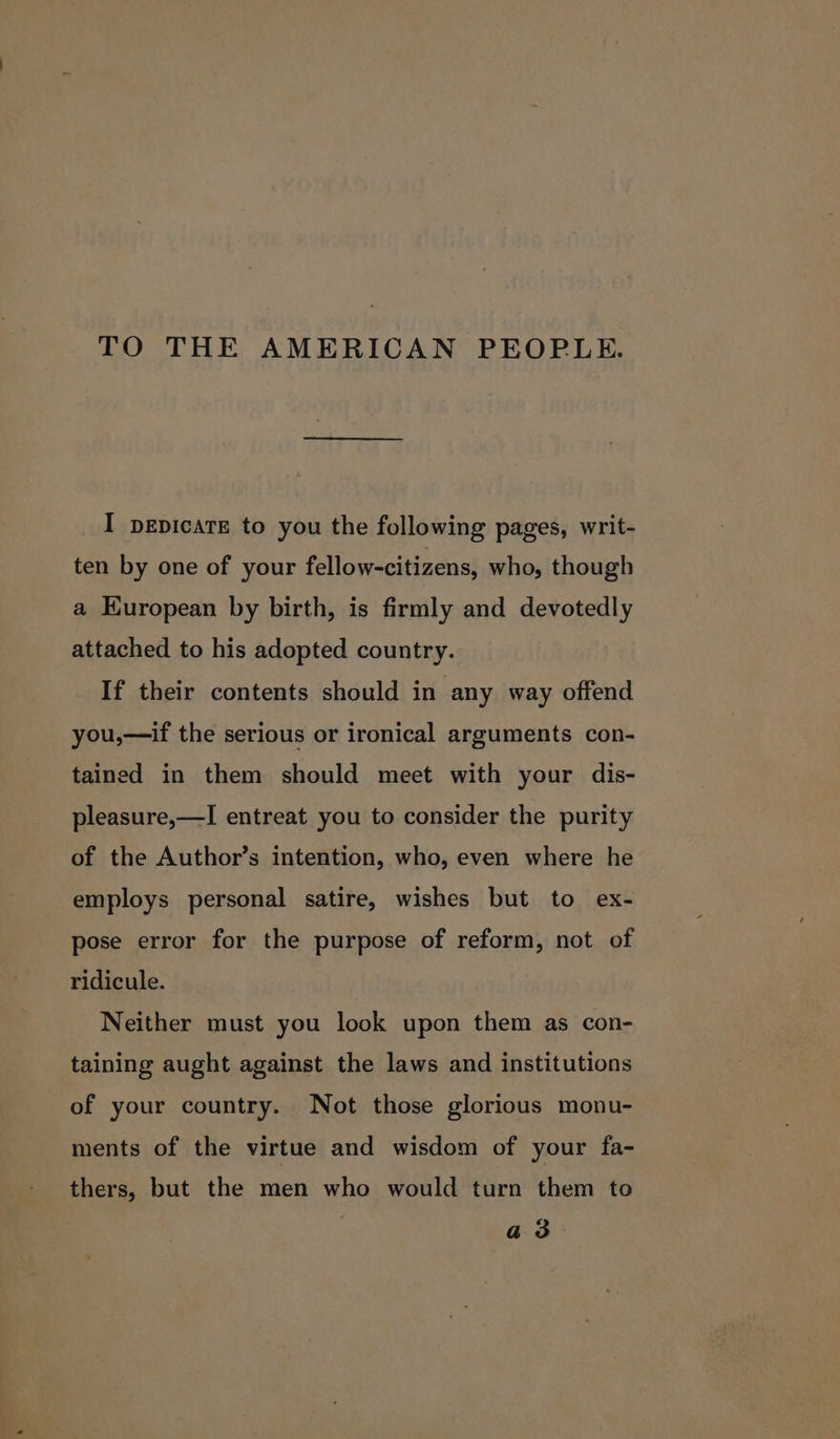 TO THE AMERICAN PEOPLE. I pepicatE to you the following pages, writ- ten by one of your fellow-citizens, who, though a Kuropean by birth, is firmly and devotedly attached to his adopted country. If their contents should in any way offend you,—if the serious or ironical arguments con- tained in them should meet with your dis- pleasure,—I entreat you to consider the purity of the Author’s intention, who, even where he employs personal satire, wishes but to ex- pose error for the purpose of reform, not of ridicule. Neither must you look upon them as con- taining aught against the laws and institutions of your country. Not those glorious monu- ments of the virtue and wisdom of your fa- thers, but the men who would turn them to a3