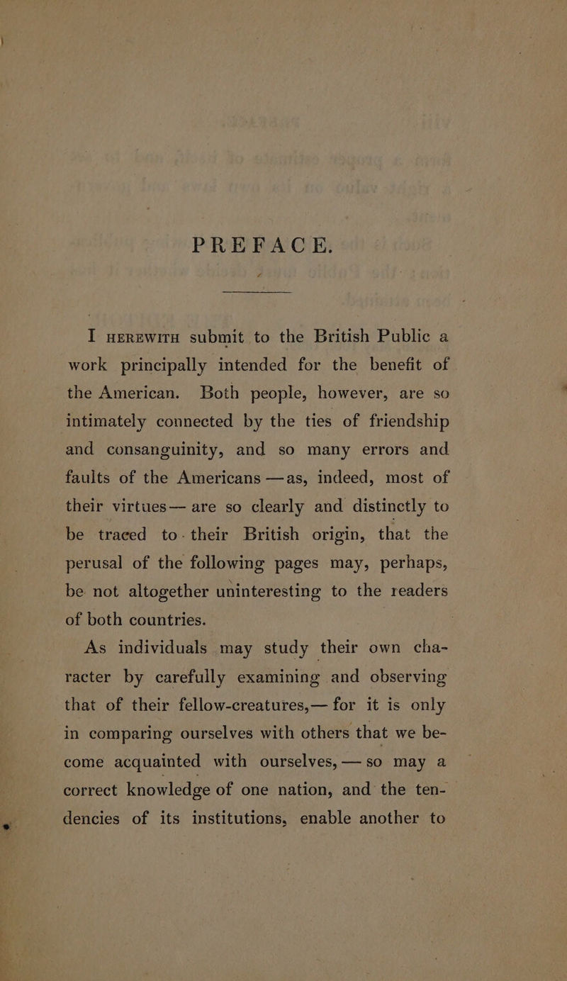 PREFACE. ¢ I HEREWITH submit to the British Public a work principally intended for the benefit of the American. Both people, however, are so intimately connected by the ties of friendship and consanguinity, and so many errors and faults of the Americans —as, indeed, most of their virtues— are so clearly and distinctly to be traced to-their British origin, that the perusal of the following pages may, perhaps, be. not altogether uninteresting to the readers of both countries. As individuals may study their own cha- racter by carefully examining and observing that of their fellow-creatures,— for it is only in comparing ourselves with others that we be- come acquainted with ourselves,—so may a correct knowledge of one nation, and the ten-— dencies of its institutions, enable another to