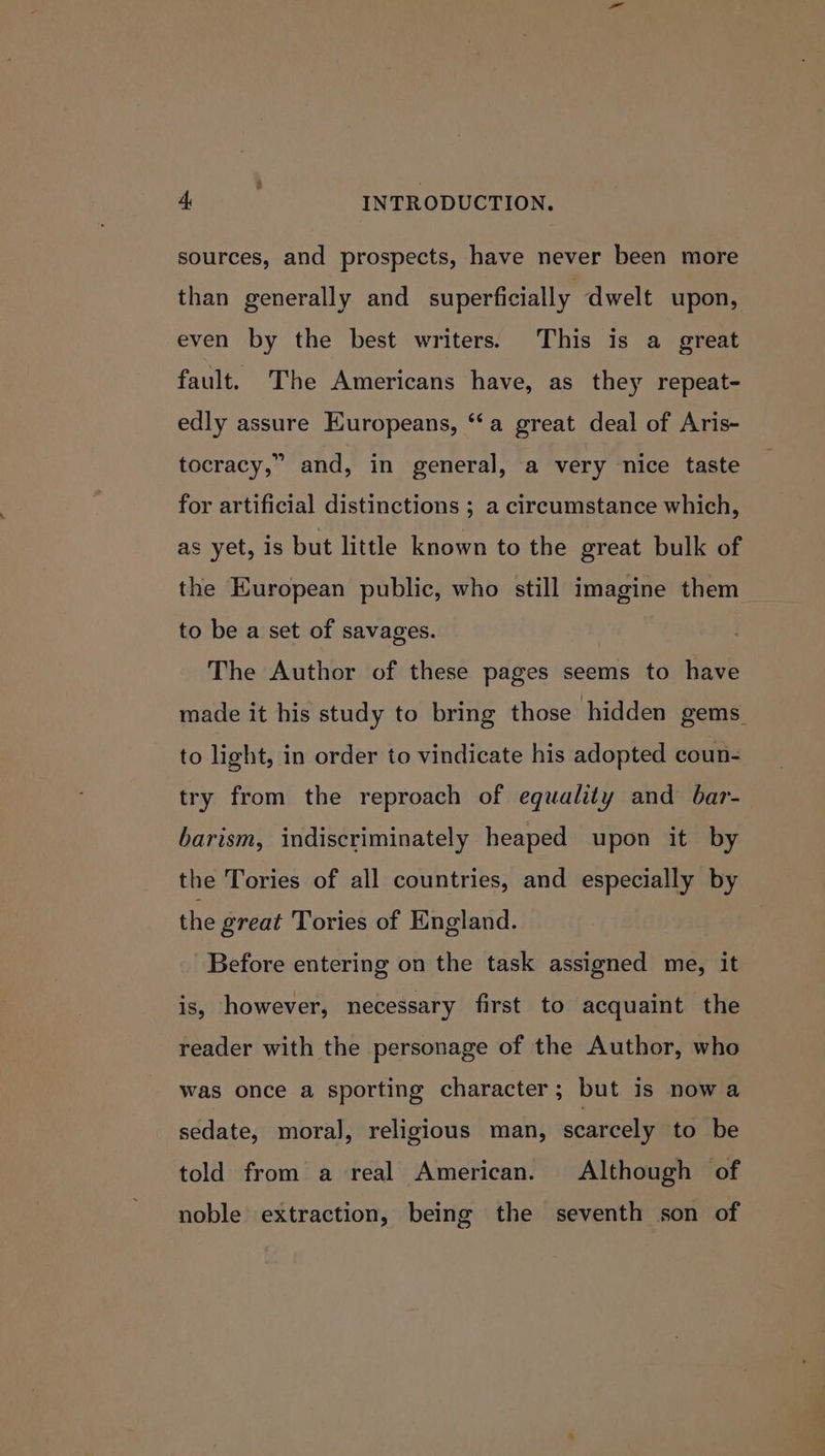 sources, and prospects, have never been more than generally and superficially dwelt upon, even by the best writers. This is a great fault. The Americans have, as they repeat- edly assure Europeans, ‘a great deal of Aris- tocracy,” and, in general, a very nice taste for artificial distinctions ; a circumstance which, as yet, is but little known to the great bulk of the European public, who still imagine them to be a set of savages. | The Author of these pages seems to have made it his study to bring those hidden gems to light, in order to vindicate his adopted coun- try from the reproach of equality and bar- barism, indiscriminately heaped upon it by the Tories of all countries, and especially by the great Tories of England. Before entering on the task assigned me, it is, however, necessary first to acquaint the reader with the personage of the Author, who was once a sporting character; but is now a sedate, moral], religious man, scarcely to be told from a real American. Although of noble extraction, being the seventh son of