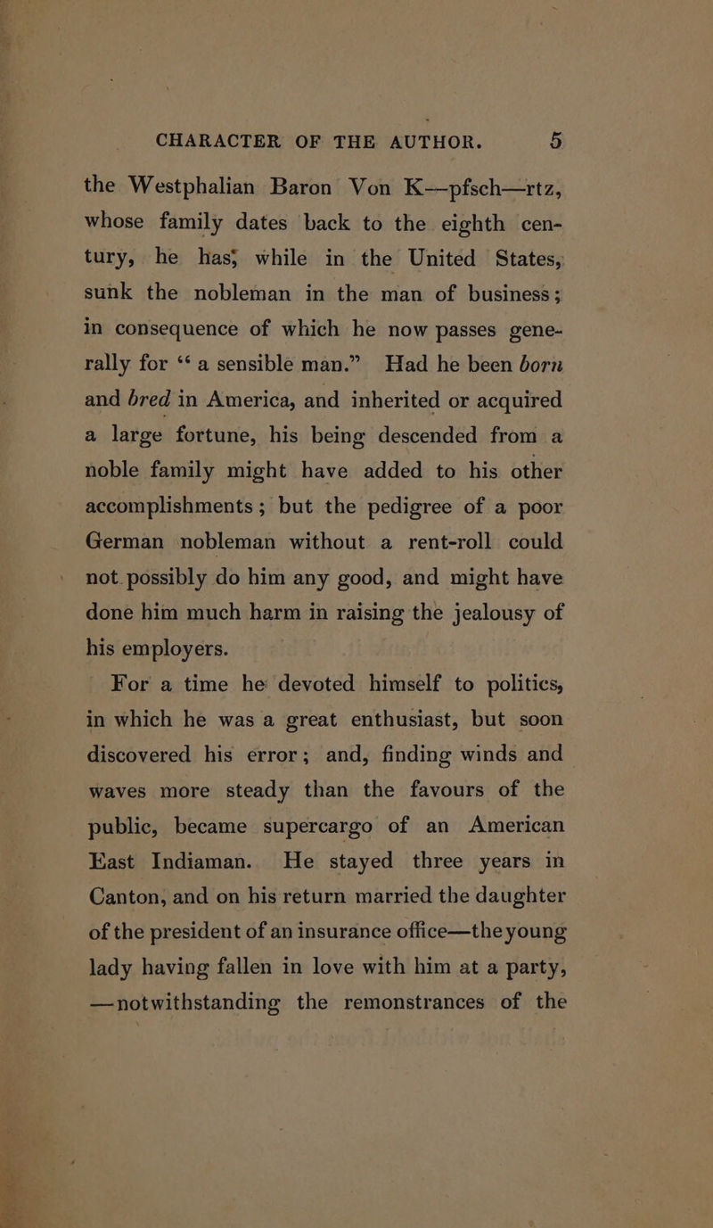 nee 7 CHARACTER OF THE AUTHOR. 5 the Westphalian Baron Von K-—pfsch—rtz, whose family dates back to the eighth cen- tury, he has; while in the United States, sunk the nobleman in the man of business; in consequence of which he now passes gene- rally for ‘‘ a sensible man.” Had he been born and bred in America, and inherited or acquired a large fortune, his being descended from a noble family might have added to his other accomplishments ; but the pedigree of a poor German nobleman without a rent-roll could not. possibly do him any good, and might have done him much harm in raising the jealousy of his employers. For a time he devoted himself to politics, in which he was a great enthusiast, but soon discovered his error; and, finding winds and waves more steady than the favours of the public, became supercargo of an American East Indiaman. He stayed three years in Canton, and on his return married the daughter of the president of an insurance office—the young lady having fallen in love with him at a party, —notwithstanding the remonstrances of the