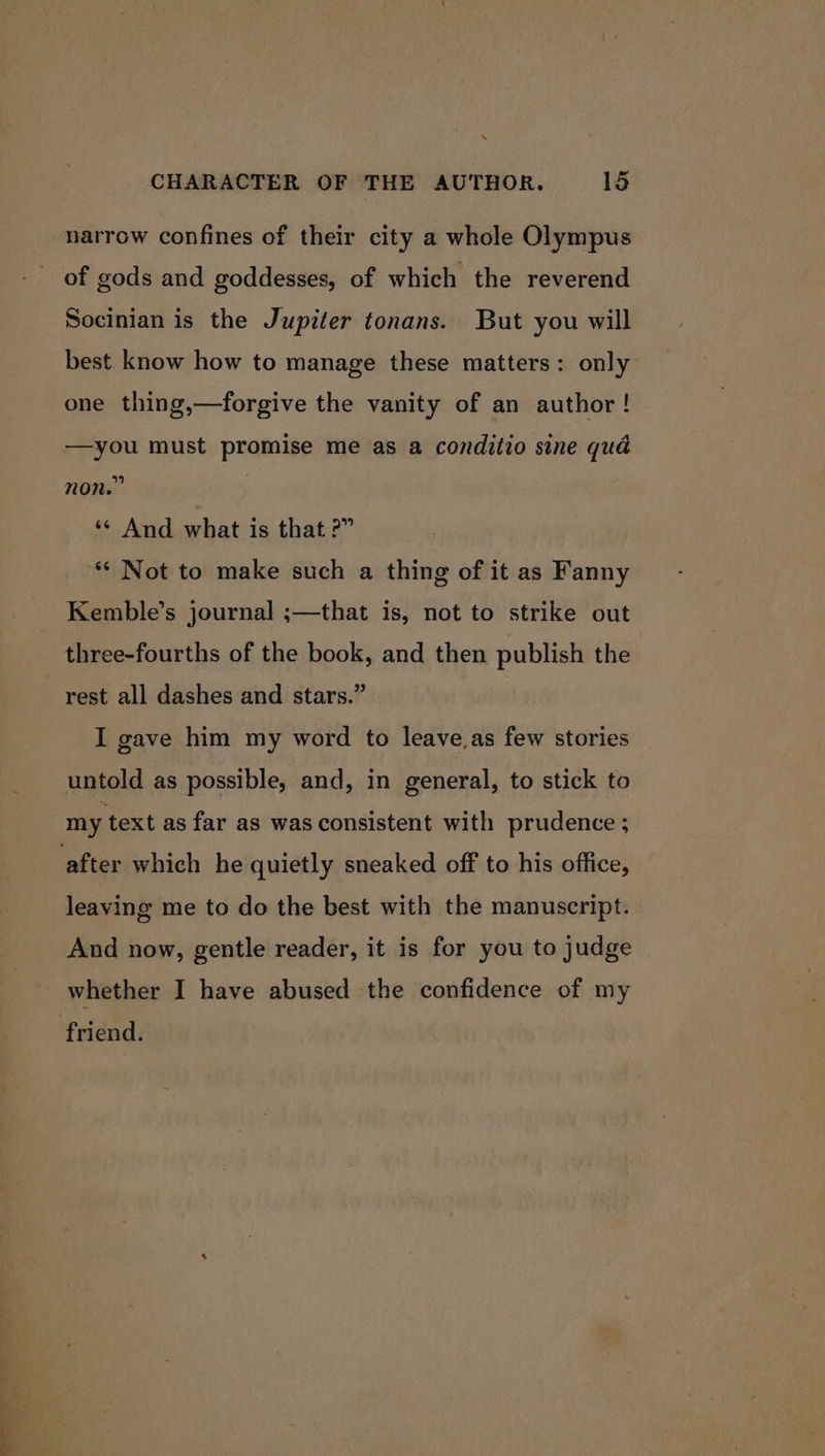 narrow confines of their city a whole Olympus of gods and goddesses, of which the reverend Socinian is the Jupiter tonans.. But you will best know how to manage these matters: only one thing,—forgive the vanity of an author! —you must promise me as a conditio sine quad non.” | ‘* And what is that ?” ** Not to make such a thing of it as Fanny Kemble’s journal ;—that is, not to strike out three-fourths of the book, and then publish the I gave him my word to leave,as few stories untold as possible, and, in general, to stick to my text as far as was consistent with prudence ; leaving me to do the best with the manuscript. And now, gentle reader, it is for you to judge whether I have abused the confidence of my