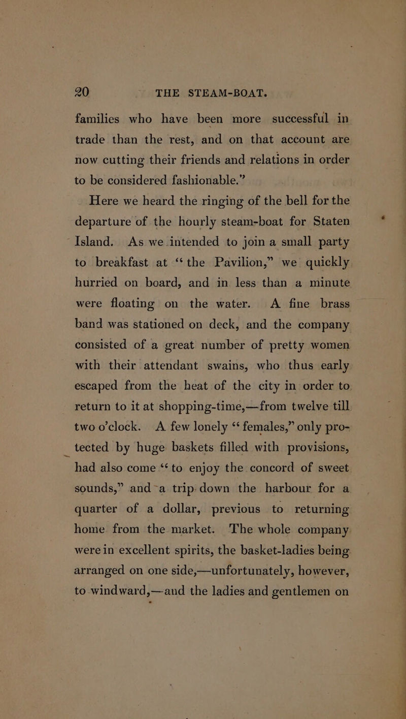 families who have been more successful in trade than the rest, and on that account are now cutting their friends and relations in order to be considered fashionable.” Here we heard the ringing of the bell for the departure of the hourly steam-boat for Staten “Island. As we intended to join a small party to breakfast at ‘the Pavilion,” we quickly hurried on beard, and in less than a minute were floating on the water. A fine brass band was stationed on deck, and the company consisted of a great number of pretty women with their attendant swains, who thus early escaped from the heat of the city in order to. return to it at shopping-time,—from twelve till two o'clock. &lt;A few lonely “ females,” only pro- tected by huge baskets filled with provisions, had also come ‘‘ to enjoy the concord of sweet 9 sounds,” and~a trip-down the harbour for a quarter of a dollar, previous to returning home from the market. The whole company were in excellent spirits, the basket-ladies being arranged on one side,—unfortunately, however, to windward,—-and the ladies and gentlemen on