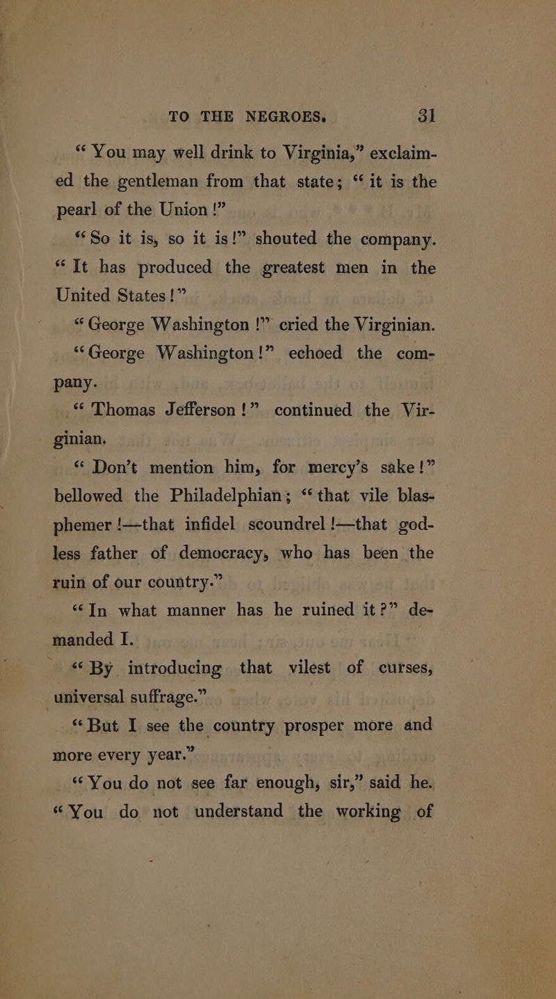 ‘You may well drink to Virginia,” exclaim- ed the gentleman from that state; “it is the pearl of the Union !” | “So it is, so it is!” shouted the company. “It has produced the greatest men in the United States!” “ George Washington !” cried the Virginian. ‘‘George Washington!” echoed the com- pany. ** Thomas Jefferson!” continued the Vir- ginian. * Don’t mention him, for mercy’s sake!” bellowed the Philadelphian; ‘‘ that vile blas- phemer !—that infidel scoundrel !—that god- less father of democracy, who has been the ruin of our country.” ; ‘In what manner has he ruined it?” de- manded I. «By introducing that vilest of curses, universal suffrage.” “‘But I see the country prosper more and more every year.” _ “You do not see far enough, sir,” said he. “You do not understand the working of