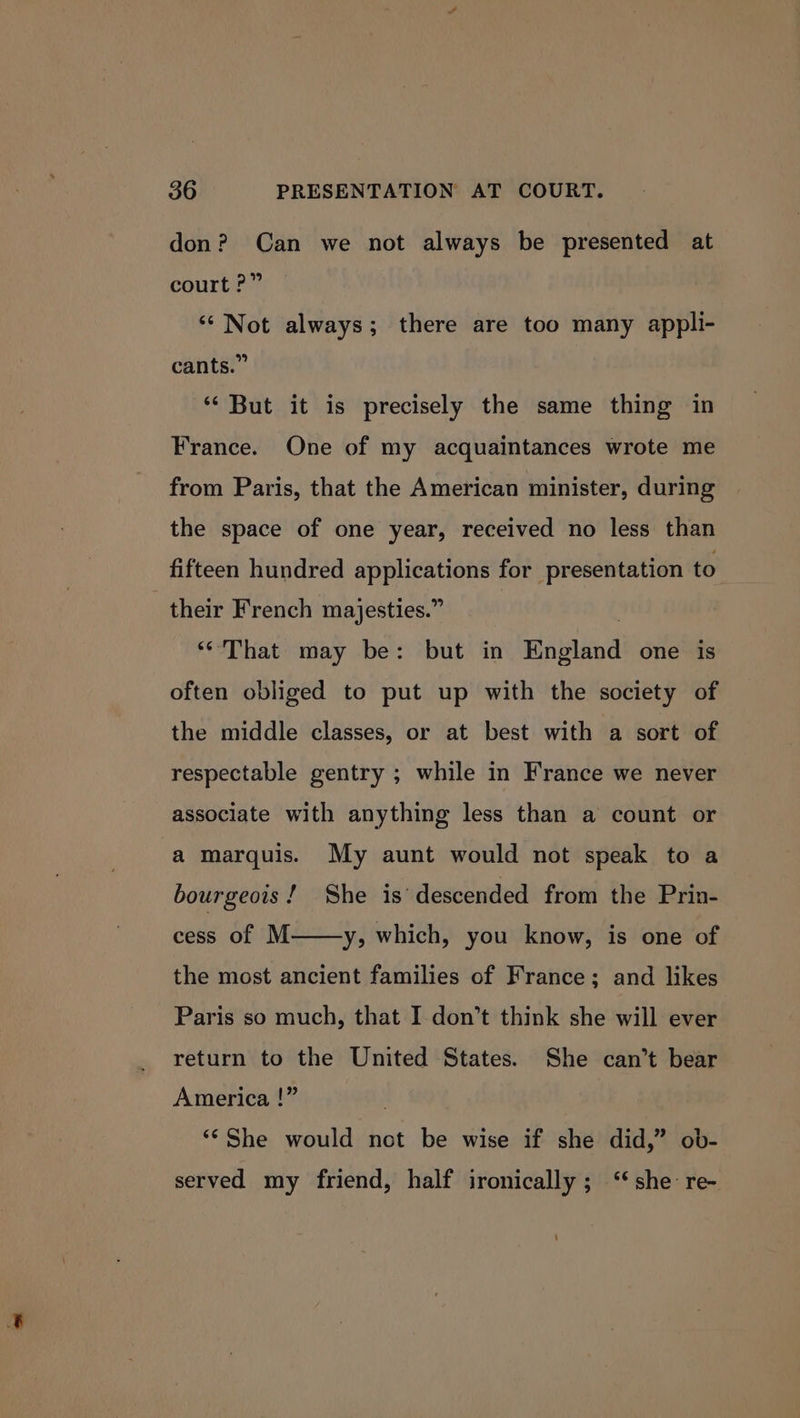 don? Can we not always be presented at court ?” ‘Not always; there are too many appli- cants.” ‘‘ But it is precisely the same thing in France. One of my acquaintances wrote me from Paris, that the American minister, during the space of one year, received no less than fifteen hundred applications for presentation to their French majesties.” : “That may be: but in England one is often obliged to put up with the society of the middle classes, or at best with a sort of respectable gentry ; while in France we never associate with anything less than a count or a marquis. My aunt would not speak to a bourgeois! She is’ descended from the Prin- cess of M——-y, which, you know, is one of the most ancient families of France; and likes Paris so much, that I don’t think she will ever return to the United States. She can’t bear America !” . “¢ She would not be wise if she did,” ob- served my friend, half ironically; ‘‘she re-