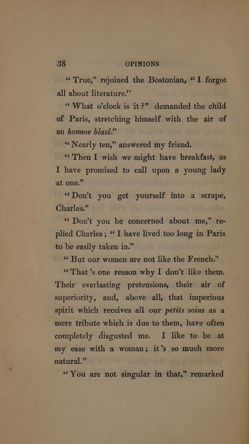 . © True,” rejoined the Bostonian, “I forgot all about literature.” “What o’clock is it?” demanded the child of Paris, stretching himself with the air of an homme blasé.” ‘‘ Nearly ten,” answered my friend. ** Then I wish we might have breakfast, as I have promised to call upon a young lady at one.” ‘Don’t you get yourself into a scrape, Charles.” ** Don’t you be concerned about me,” re- plied Charles ; * I have lived too long in Paris to be easily taken in.” “But our women are not like the French.” **'That’s one reason why I don’t like them. Their everlasting pretensions, their air of superiority, and, above all, that imperious spirit which receives all our petits soins as a mere tribute which is due to them, have often completely disgusted me. I like to be at my ease with a woman; it’s so much more natural.” | ‘“You are not singular in that,” remarked - ee ae