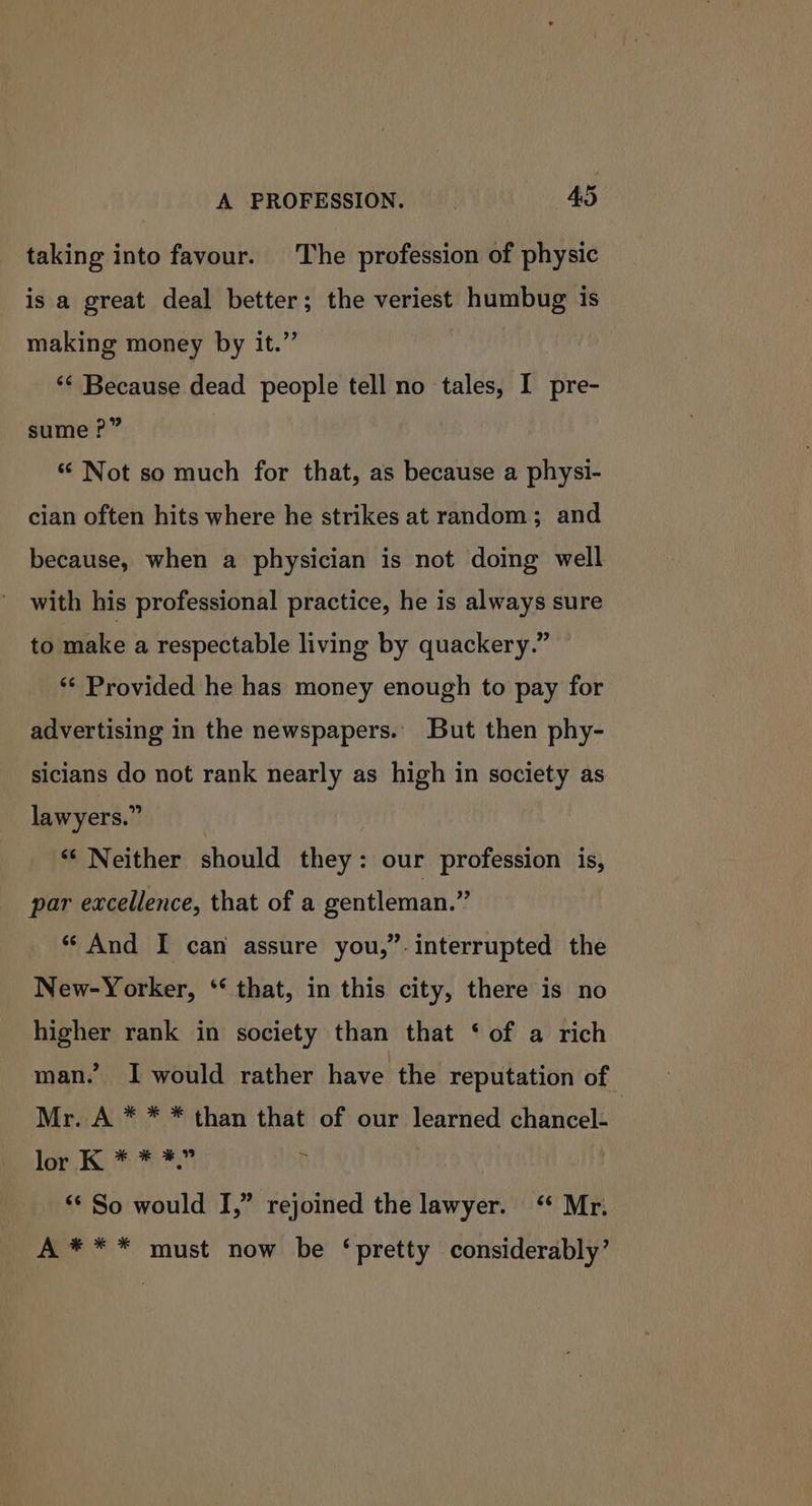 A PROFESSION. . 4S taking into favour. The profession of physic is a great deal better; the veriest humbug is making money by it.” ‘* Because dead people tell no tales, I pre- sume ?” ! * Not so much for that, as because a physi- cian often hits where he strikes at random; and because, when a physician is not doing well with his professional practice, he is always sure to make a respectable living by quackery.” ** Provided he has money enough to pay for advertising in the newspapers. But then phy- sicians do not rank nearly as high in society as lawyers.” | “‘ Neither should they: our profession is, par excellence, that of a gentleman.” *“ And I can assure you,”-interrupted the New-Yorker, ‘‘ that, in this city, there is no higher rank in society than that ‘ of a rich man” I would rather have the reputation of Mr. A * * * than that of our learned chancel- lor 1 . ** So would I,” rejoined the lawyer. Mr. A *** must now be ‘pretty considerably’