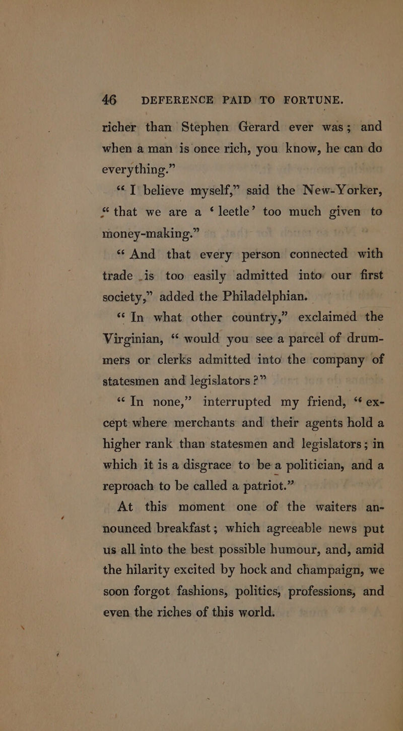 richer than Stephen Gerard ever was; and when a man is once rich, you know, he can do everything.” “&lt;I believe myself,” said the New-Yorker, “that we are a ‘ leetle’ too much given to money-making.” ‘And that every person connected with trade is too easily admitted into our first society,” added the Philadelphian. ‘In what other country,” exclaimed the Virginian, “ would you see a parcel of drum- mers or clerks admitted into the company of statesmen and legislators ?” | ‘““ In none,” interrupted my friend, ex- cept where merchants and their agents hold a higher rank than statesmen and legislators; in which it is a disgrace to bea politician, and a reproach to be called a patriot.” At this moment one of the waiters an- nounced breakfast; which agreeable news put us all into the best possible humour, and, amid the hilarity excited by hock and champaign, we soon forgot fashions, politics, professions, and even. the riches of this world.