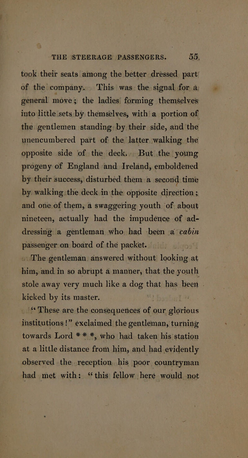 took their seats among the better dressed part’ of the company... This was the signal for a. general move 3 the ladies forming themselves into little sets by themselves, with a portion of the gentlemen standing: by their side, and the unencumbered part of the latter walking the opposite side of the deck... But the young — progeny of England and Ireland, emboldened by their success, disturbed them a second time by walking the deck inthe opposite direction ; and one of them, a swaggering youth of about nineteen, actually had the impudence of ad- dressing a gentleman who had been a cabin passenger on board of the packet. O38) . The gentleman. answered without looking at him, and in so abrupt a manner, that the youth stole away very much like a dog that has been | kicked by its master. '** These are the consequences of our glorious institutions!” exclaimed the gentleman, turning towards Lord ** *, who had taken his station at a little distance from him, and had evidently observed the reception, his poor countryman had met with: ‘this fellow here would not