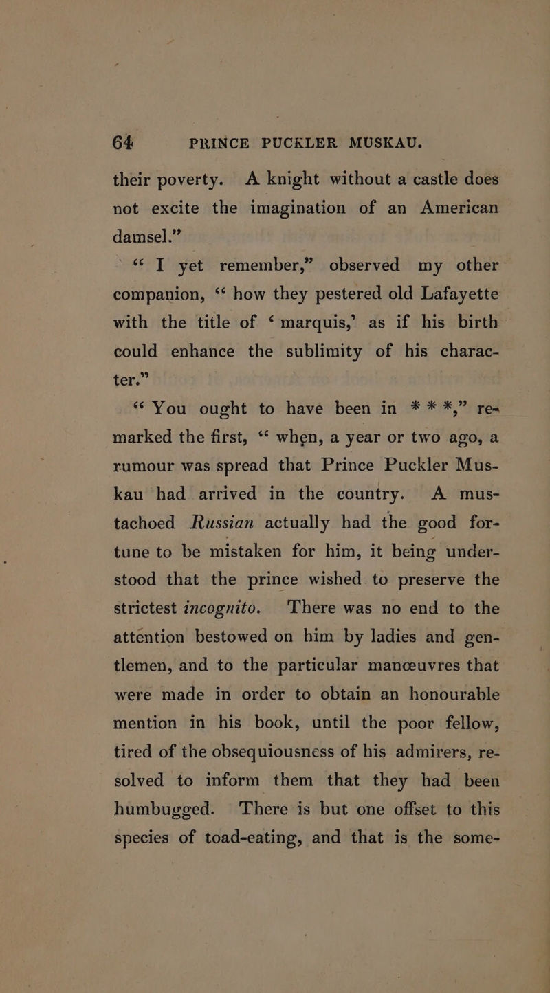 their poverty. A knight without a castle does not excite the imagination of an American damsel.” «© T yet remember,” observed my other companion, ‘* how they pestered old Lafayette with the title of ‘ marquis, as if his birth could enhance the sublimity of his charac- ter.” “You ought to have been in * * *,” res marked the first, ** when, a year or two ago, a rumour was spread that Prince Puckler Mus- kau had arrived in the country. A mus- tachoed Russian actually had the good for- tune to be mistaken for him, it being under- stood that the prince wished. to preserve the strictest incognito. There was no end to the attention bestowed on him by ladies and gen- tlemen, and to the particular manceuvres that were made in order to obtain an honourable mention in his book, until the poor fellow, tired of the obsequiousness of his admirers, re- solved to inform them that they had been humbugged. There is but one offset to this species of toad-eating, and that is the some-