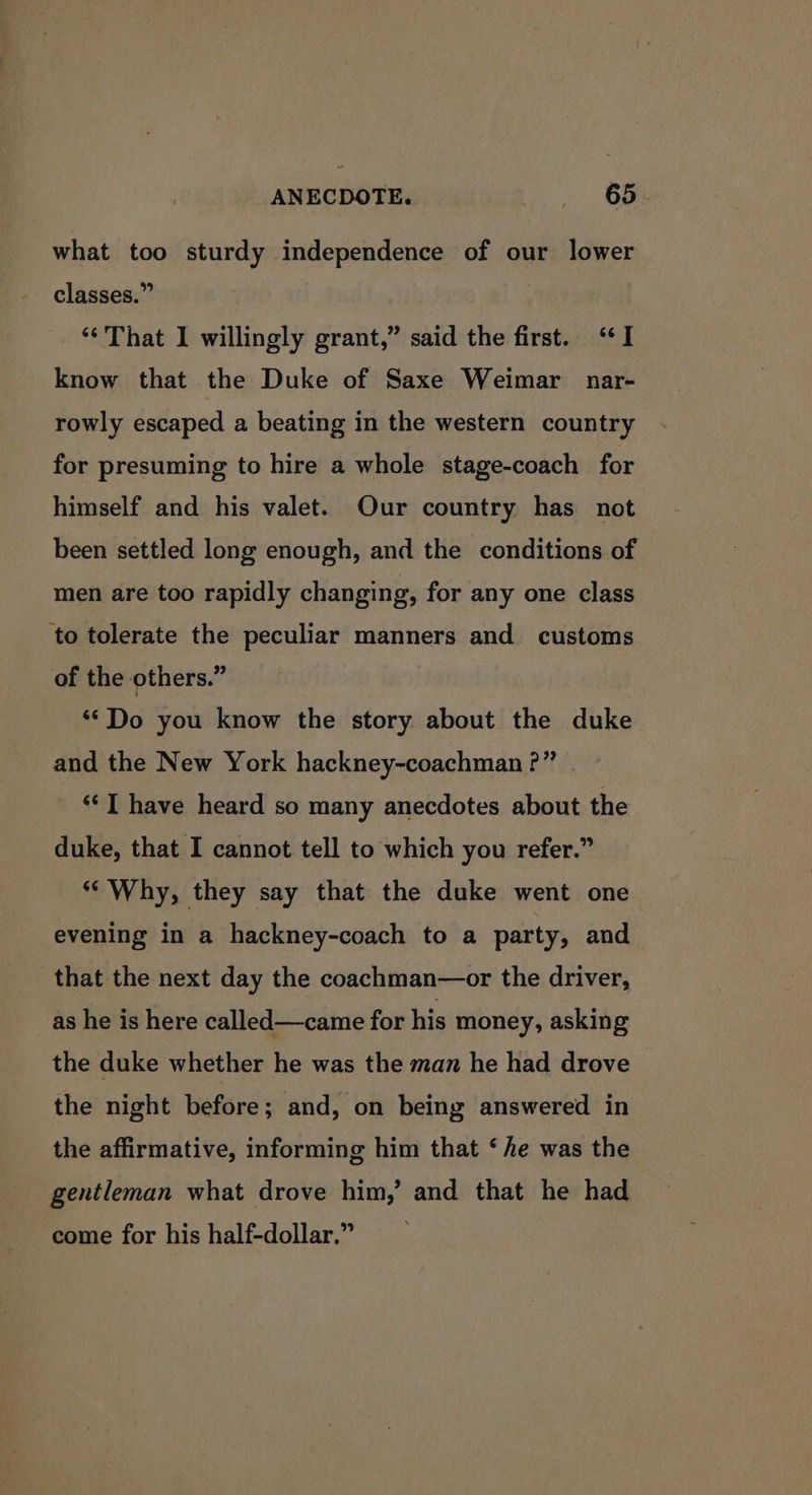 what too sturdy independence of our lower classes.” “That I willingly grant,” said the first. “I know that the Duke of Saxe Weimar nar- rowly escaped a beating in the western country for presuming to hire a whole stage-coach for himself and his valet. Our country has not been settled long enough, and the conditions of men are too rapidly changing, for any one class to tolerate the peculiar manners and customs of the others.” ‘*Do you know the story about the duke and the New York hackney-coachman?” . ‘<I have heard so many anecdotes about the duke, that I cannot tell to which you refer.” “Why, they say that the duke went one evening in a hackney-coach to a party, and that the next day the coachman—or the driver, as he is here called—came for his money, asking the duke whether he was the man he had drove the night before; and, on being answered in the affirmative, informing him that ‘he was the gentleman what drove him,’ and that he had come for his half-dollar.”
