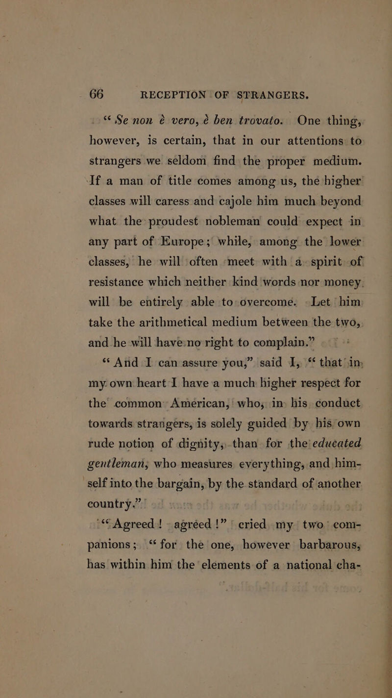 “ Se non é vero, é ben trovato. One thing, however, is certain, that in our attentions to strangers we seldom find the proper medium. If a man of title comes among us, the higher classes will caress and cajole him much beyond what the proudest nobleman could expect in any part of Europe; while, among the lower classes, he will often ‘meet with a. spirit of resistance which neither kind words nor money. will be entirely able to-overcome. Let him take the arithmetical medium between the two, and he will have:no right to complain.” ‘And I can assure you,” said I, “ that in: my. own heart I have a much higher respect for the common’ American,’ who; in) his. conduct towards strangers, is solely guided by his own rude notion of dignity,.than for the! educated gentleman, who measures everything, and him- self into the bargain, by the standard of another country.” of “Agreed! agréed!” cried my two’ com- panions; ‘for the one, however barbarous, has within him the elements of a national cha- a ta eno Pat