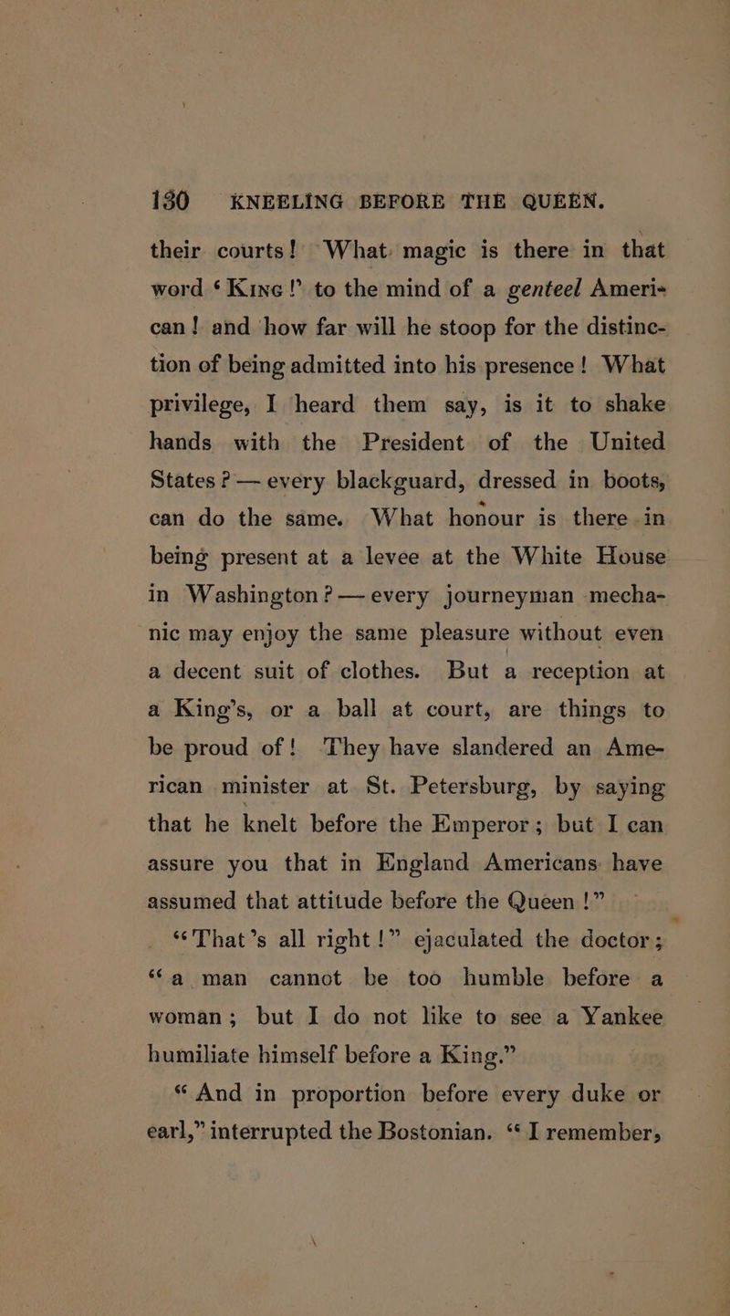 their courts!’ What: magic is there in that word ‘Kine!’ to the mind of a genteel Ameri- can! and ‘how far will he stoop for the distinc- tion of being admitted into his presence! What privilege, I heard them say, is it to shake hands with the President of the United States ?— every blackguard, dressed in boots, can do the same. What honour is there .in being present at a levee at the White House in Washington ?— every journeyman mecha- nic may enjoy the same pleasure without even a decent suit of clothes. But a reception at a King’s, or a ball at court, are things to be proud of! ‘They have slandered an Ame- rican minister at St. Petersburg, by saying that he knelt before the Emperor; but I can assure you that in England Americans have assumed that attitude before the Queen !” ‘‘That’s all right!” ejaculated the doctor ; “a man cannot be too humble before a woman; but I do not like to see a Yankee humiliate himself before a King.” “ And in proportion before every duke or earl,” interrupted the Bostonian. ‘‘ I remember;