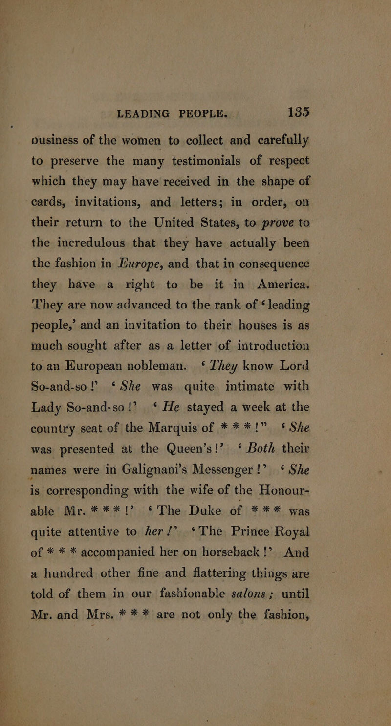 ousiness of the women to collect and carefully to preserve the many testimonials of respect which they may have received in the shape of cards, invitations, and letters; in order, on their return to the United States, to prove to the incredulous that they have actually been the fashion in Europe, and that in consequence they have a right to be it in America. They are now advanced to the rank of * leading people,’ and an invitation to their houses is as much sought after as a letter of introduction to an Kuropean nobleman. ‘ They know Lord So-and-so! ‘She was quite intimate with Lady So-and-so!’ ‘ He stayed a week at the country seat of the Marquis of * * *!” ¢ Ske was presented at the Queen’s!’ ‘ Both their names were in Galignani’s Messenger!’ ‘ She is corresponding with the wife of the Honour- able Mr. ***!? §The Duke of *** was quite attentive to her!’ ‘The Prince Royal of * * * accompanied her on horseback!’ And a hundred other fine and flattering things are told of them in our fashionable salons; until Mr. and Mrs. * * * are not only the fashion,