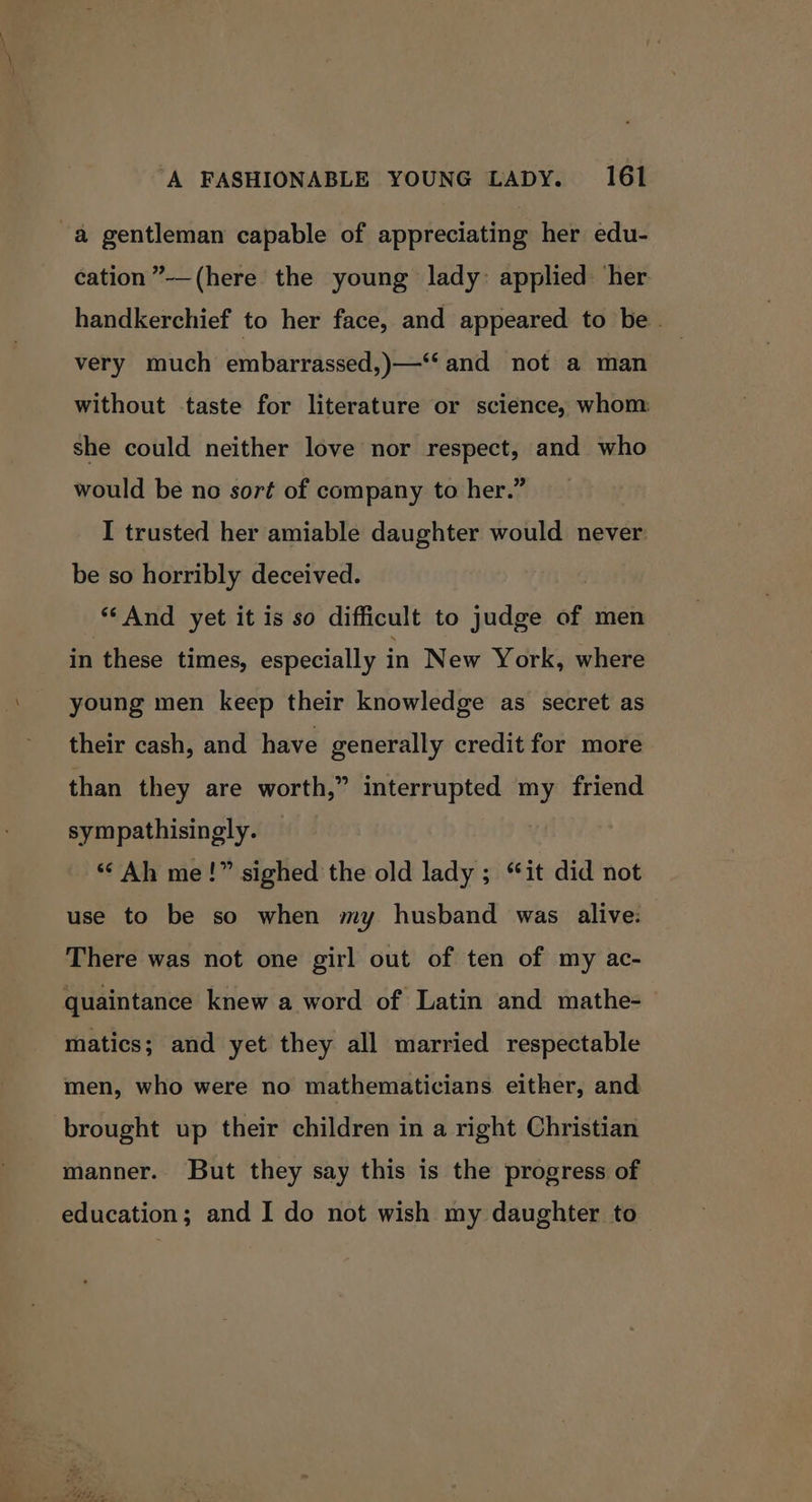 -a gentleman capable of appreciating her edu- cation ”-—(here the young lady: applied ‘her handkerchief to her face, and appeared to be | very much embarrassed,)—‘‘ and not a man without taste for literature or science, whom: she could neither love nor respect, and who would be no sort of company to her.” I trusted her amiable daughter would never: be so horribly deceived. ‘‘And yet it is so difficult to judge of men in these times, especially in New York, where young men keep their knowledge as secret as their cash, and have generally credit for more than they are worth,” interrupted my friend sympathisingly. “Ah me!” sighed the old lady ; it did not use to be so when my husband was alive: There was not one girl out of ten of my ac- quaintance knew a word of Latin and mathe-— matics; and yet they all married respectable men, who were no mathematicians either, and brought up their children in a right Christian manner. But they say this is the progress of education; and I do not wish my daughter to