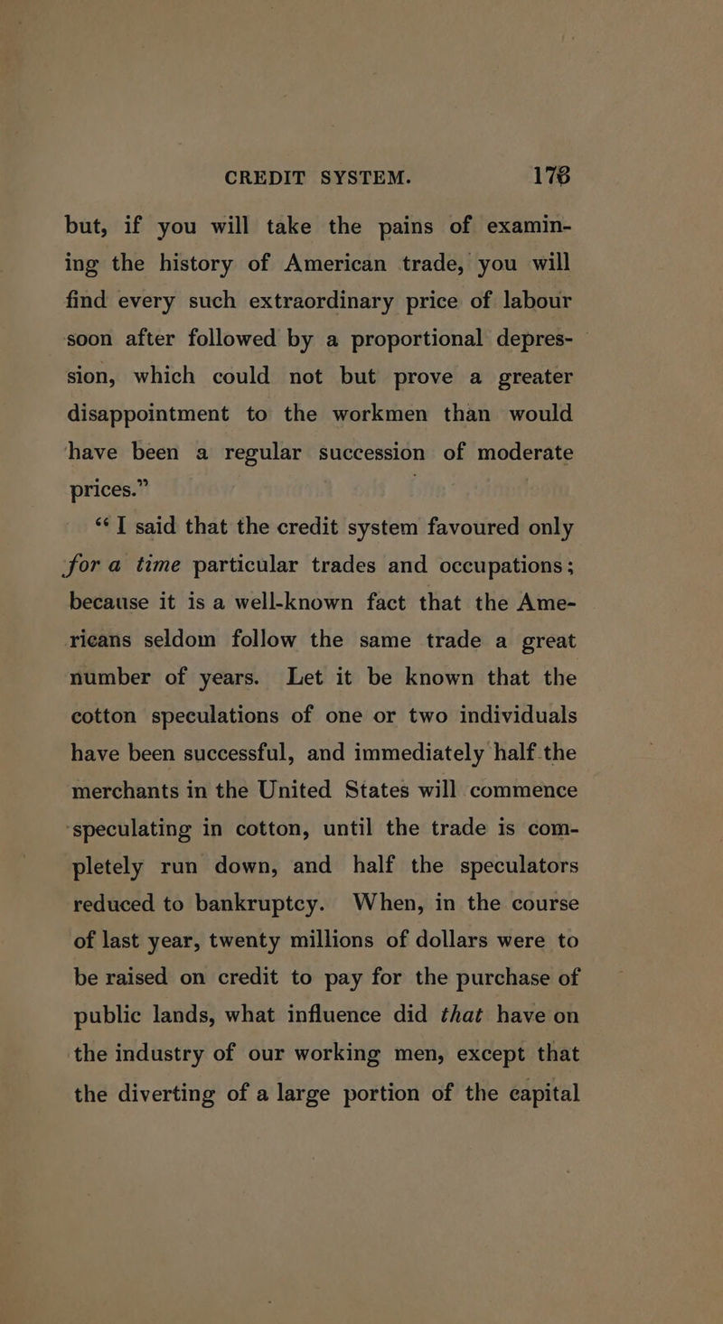 CREDIT SYSTEM. 178 but, if you will take the pains of examin- ing the history of American trade, you will find every such extraordinary price of labour soon after followed by a proportional depres- sion, which could not but prove a greater disappointment to the workmen than would have been a regular succession of moderate prices.” | ‘* | said that the credit system favoured only fora time particular trades and occupations ; because it is a well-known fact that the Ame- ricans seldom follow the same trade a great number of years. Let it be known that the cotton speculations of one or two individuals have been successful, and immediately half the merchants in the United States will commence ‘speculating in cotton, until the trade is com- pletely run down, and half the speculators reduced to bankruptcy. When, in the course of last year, twenty millions of dollars were to be raised on credit to pay for the purchase of public lands, what influence did that have on the industry of our working men, except that the diverting of a large portion of the capital