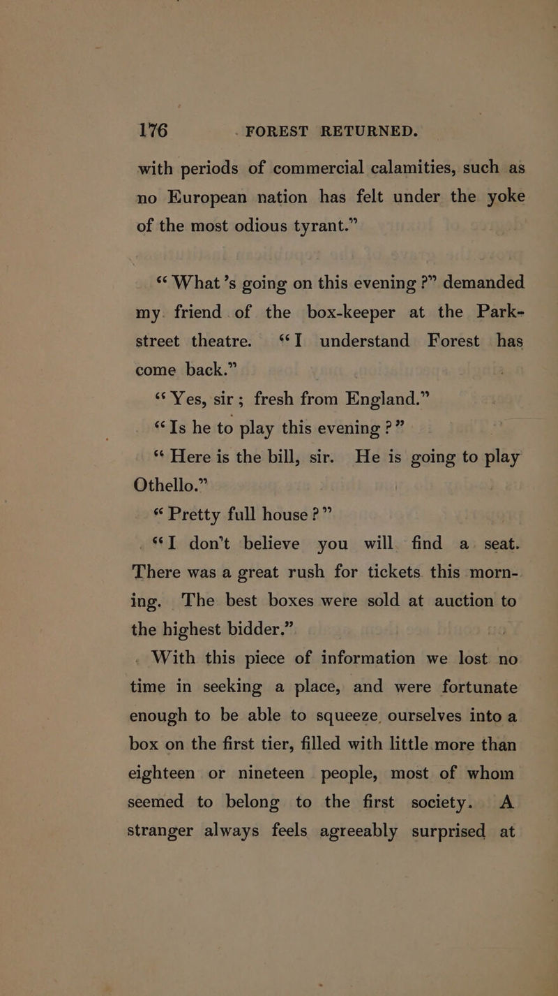 with periods of commercial calamities, such as no European nation has felt under the yoke of the most odious tyrant.” “What ’s going on this evening ?” demanded my. friend of the box-keeper at the Park- street theatre. ‘*I understand Forest has come back.” ‘Yes, sir; fresh from England.” “Is he to play this evening ?” | ** Here is the bill, sir. He is going to play Othello.” “ Pretty full house?” _T don’t believe you will. find a. seat. There was a great rush for tickets this morn- ing. The best boxes were sold at auction to the highest bidder.” . With this piece of information we lost no time in seeking a place, and were fortunate enough to be able to squeeze ourselves into a box on the first tier, filled with little more than eighteen or nineteen people, most of whom seemed to belong to the first society. A stranger always feels agreeably surprised at