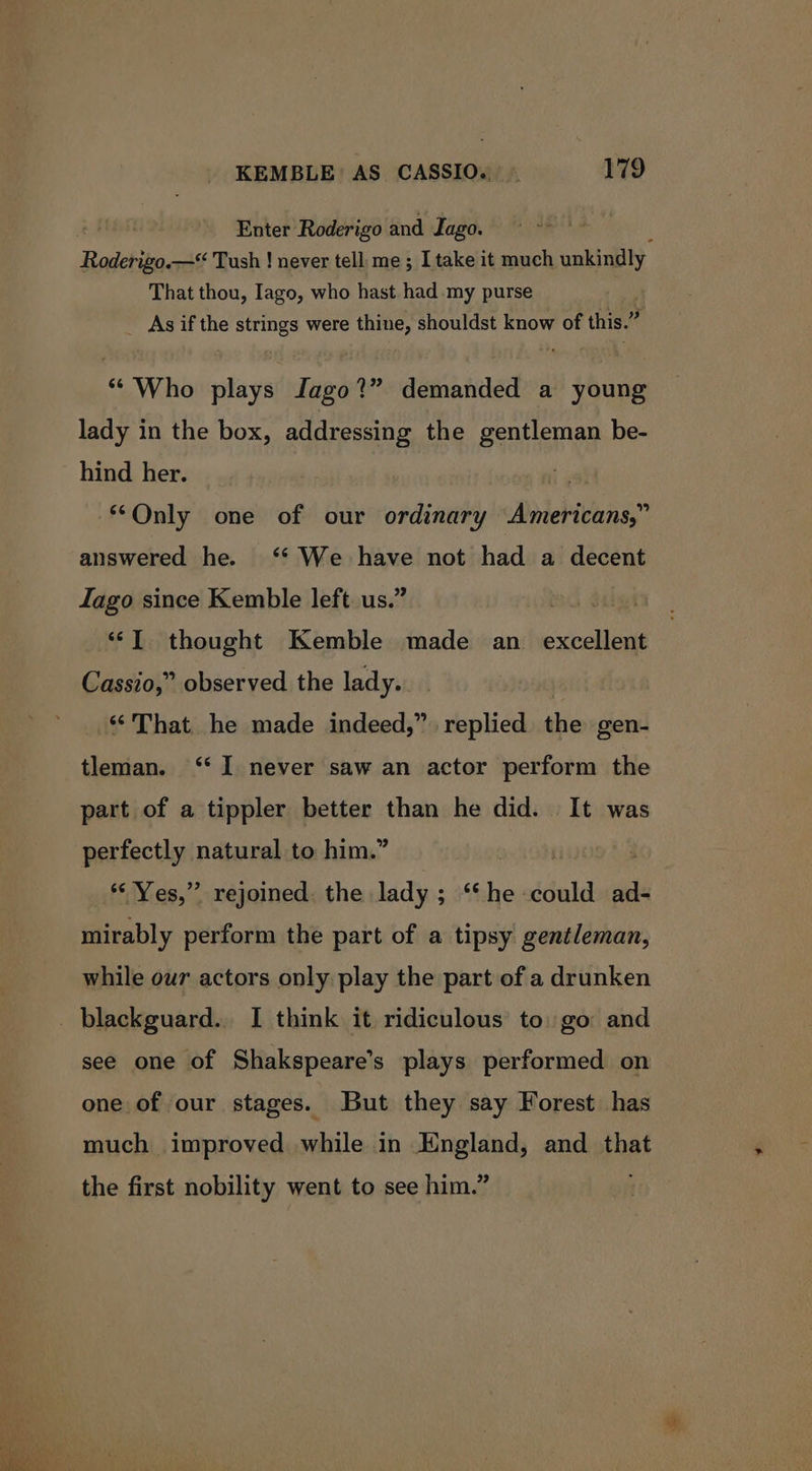 ; Enter Roderigo and Jago. d Roderigo.—* Tush ! never tell me ; I take it much unkindly That thou, Iago, who hast had my purse _ As if the strings were thine, shouldst know of this.” ** Who plays Iago?” demanded a young lady in the box, addressing the gentleman be- hind her. Only one of our ordinary Americans,” answered he. ‘* We have not had a decent Iago since Kemble left. us.’ wed ail ‘IT thought Kemble made an excellent Cassio,” observed the lady. ‘‘ That. he made indeed,” replied the gen- tleman. ‘I never saw an actor perform the part of a tippler better than he did. It was perfectly natural to him.” *‘ Yes,” rejoined the lady; ‘‘he could ad- mirably perform the part of a tipsy gentleman, while our actors only play the part of a drunken _ blackguard., I think it ridiculous to: go and see one of Shakspeare’s plays performed on one of our stages. But they say Forest has much improved while in England, and hat the first nobility went to see him.”