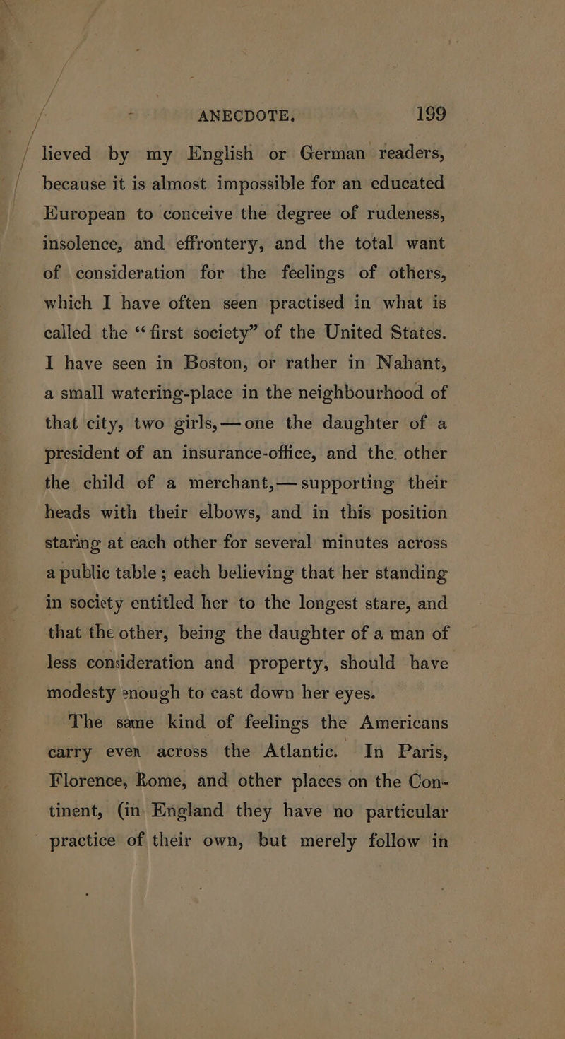 / lieved by my English or German readers, / because it is almost impossible for an educated European to conceive the degree of rudeness, insolence, and effrontery, and the total want of consideration for the feelings of others, which I have often seen practised in what is called the “first society” of the United States. I have seen in Boston, or rather in Nahant, a small watering-place in the neighbourhood of that city, two girls,—one the daughter of a president of an insurance-office, and the. other the child of a merchant,— supporting their heads with their elbows, and in this position staring at each other for several minutes across a public table ; each believing that her standing in society entitled her to the longest stare, and that the other, being the daughter of a man of less consideration and property, should have modesty enough to cast down her eyes. The same kind of feelings the Americans carry even across the Atlantic. In Paris, Florence, Rome, and other places on the Con- tinent, (in England they have no particular practice of their own, but merely follow in