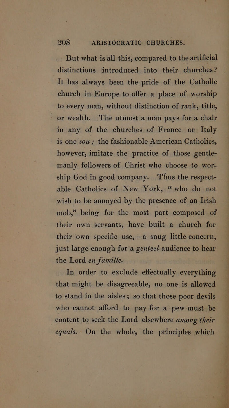 But what is all this, compared to the artificial distinctions introduced into their churches? It has always been the pride of the Catholic church in Europe to offer a place of worship to every man, without distinction of rank, title, - or wealth. The utmost a man pays for a chair in any of the churches of France or. Italy is one sou; the fashionable American Catholics, however, imitate the practice of those gentle- manly followers of Christ who choose to wor- ship God in good company. Thus the respect- able Catholics of New York, “who do not wish to be annoyed by the presence of an Irish mob,” being for the most part composed of their own servants, have built a church for their own specific use,—a snug little concern, just large enough for a genteed audience to hear the Lord en famille. In order to exclude effectually everything that might be disagreeable, no one is allowed to stand in the aisles; so that those poor devils who cannot afford to pay for a pew must be content to seek the Lerd elsewhere among their equals. On the whole, the principles which