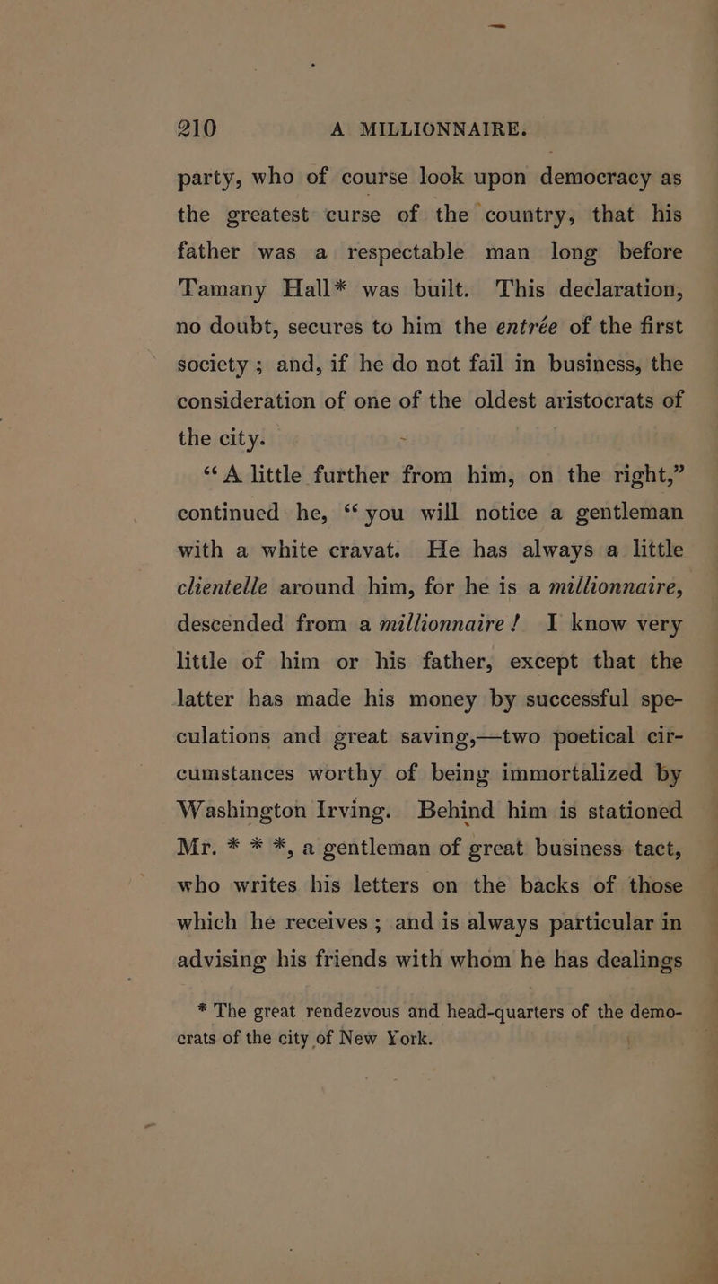 party, who of course look upon democracy as the greatest curse of the country, that his father was a respectable man long before Tamany Hall* was built. This declaration, no doubt, secures to him the entrée of the first society ; and, if he do not fail in business, the consideration of one of the oldest aristocrats of the city. ~ ‘‘ A little further from him, on the right,” continued he, ‘you will notice a gentleman with a white cravat. He has always a little clientelle around him, for he is a mtllionnaire, descended from a millionnaire! I know very little of him or his father, except that the latter has made his money by successful spe- culations and great saving,—two poetical cir- cumstances worthy of being immortalized by Washington Irving. Behind him is stationed Mr. * * *, a gentleman of great business tact, who writes his letters on the backs of those which he receives ; and is always particular in advising his friends with whom he has dealings * The great rendezvous and head-quarters of the demo- crats of the city of New York.