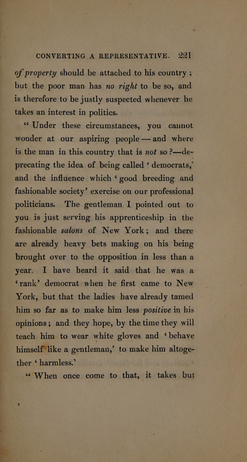 of property should be attached to his country ; . but the poor man has no right to be so, and is therefore to be justly suspected whenever he takes an interest in politics. ‘‘ Under these circumstances, you cannot wonder at our aspiring people —and where is the man in this country that is not so ?—de- precating the idea of being called ‘ democrats,’ and the influence which ‘good breeding and fashionable society’ exercise on our professional politicians. The gentleman I pointed out to you is just serving his apprenticeship in the fashionable salons of New York; and there are already heavy bets making on his being brought over to the opposition in less than a year. I have heard it said that he was a ‘rank’ democrat when he first came to New York, but that the ladies have already tamed him so far as to make him less positive in his opinions; and they hope, by the time they will teach him to wear white gloves and ‘behave himself like a gentleman,’ to make him altoge- ther ‘ harmless.’ ‘© When once come to that, it takes but