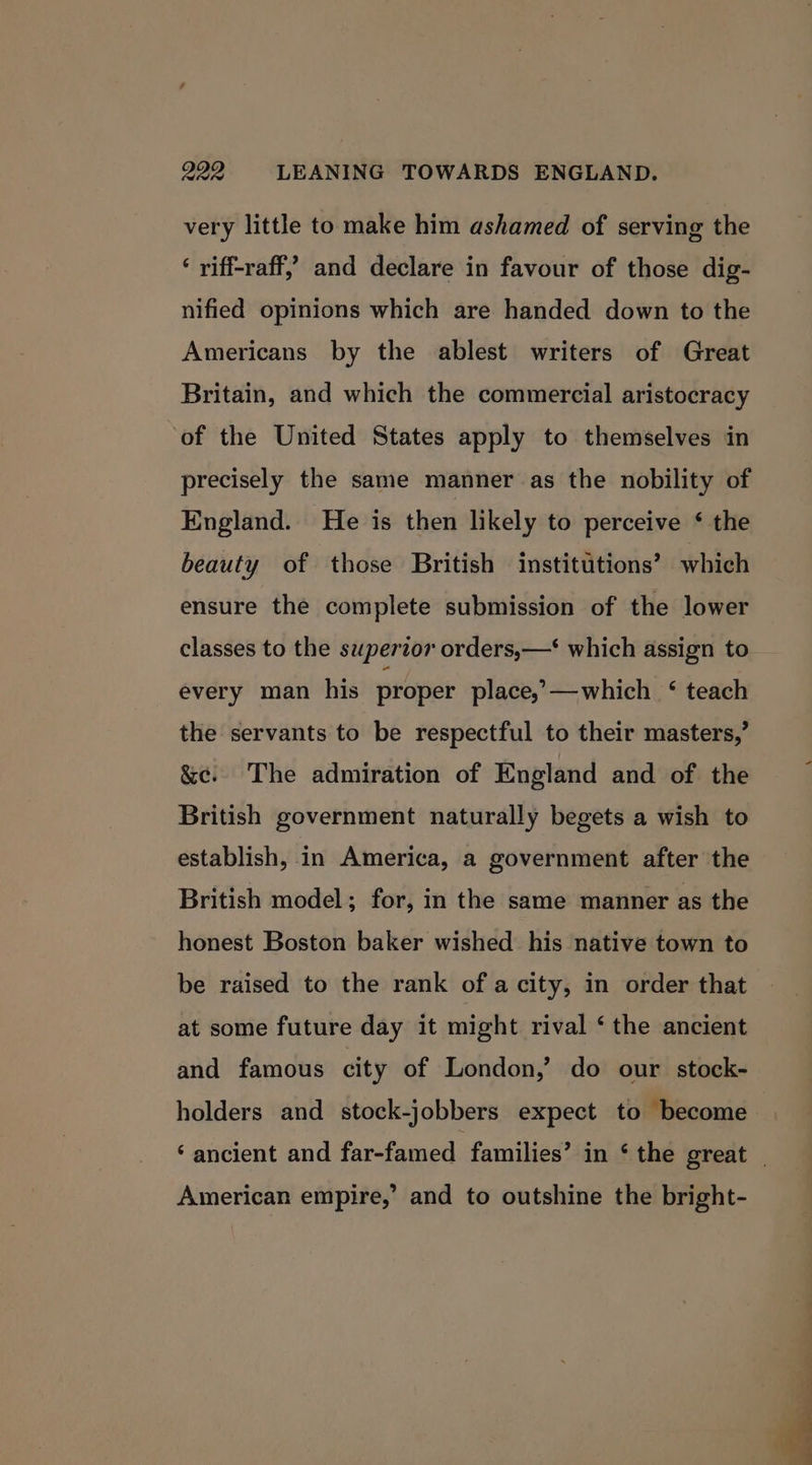 999 LEANING TOWARDS ENGLAND. very little to make him ashamed of serving the ‘ riff-raff,’ and declare in favour of those dig- nified opinions which are handed down to the Americans by the ablest writers of Great Britain, and which the commercial aristocracy of the United States apply to themselves in precisely the same manner as the nobility of England. He is then likely to perceive ‘ the beauty of those British institutions’ which ensure the complete submission of the lower classes to the supertor orders,—‘ which assign to every man his proper place,’—which ‘ teach the servants to be respectful to their masters,’ &amp;¢c. The admiration of England and of the British government naturally begets a wish to establish, in America, a government after the British model; for, in the same manner as the honest Boston baker wished his native town to be raised to the rank of a city, in order that at some future day it might rival ‘ the ancient and famous city of London,’ do our stock- holders and stock-jobbers expect to become ‘ancient and far-famed families’ in ‘ the great _ American empire,’ and to outshine the bright-