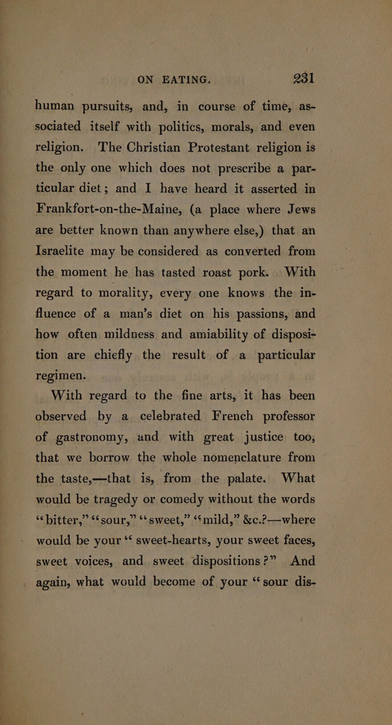 human pursuits, and, in course of time, as- sociated itself with politics, morals, and even religion. The Christian Protestant religion is the only one which does not prescribe a par- ticular diet; and I have heard it asserted in Frankfort-on-the-Maine, (a place where Jews are better known than anywhere else,) that an Israelite may be considered as converted from the moment he has tasted roast pork. With regard to morality, every one knows the in- fluence of a man’s diet on his passions, and how often mildness and amiability of disposi- tion are chiefly the result of a particular regimen. With regard to the fine arts, it has been observed by a celebrated French professor of gastronomy, and with great justice too, that we borrow the whole nomenclature from the taste,—that is, from the palate. What would be tragedy or comedy without the words ‘“‘bitter,” *‘sour,” **sweet,” ‘‘mild,” &amp;c.?—where would be your ‘‘ sweet-hearts, your sweet faces, sweet voices, and. sweet dispositions?” And