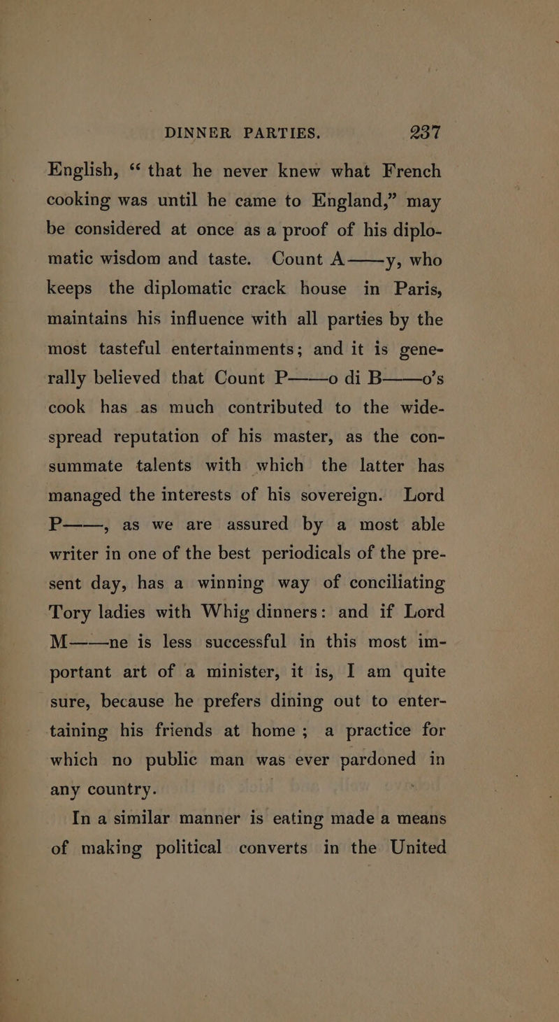 English, *‘ that he never knew what French cooking was until he came to England,” may be considered at once as a proof of his diplo- matic wisdom and taste. Count A——y, who keeps the diplomatic crack house in Paris, maintains his influence with all parties by the most tasteful entertainments; and it is gene- rally believed that Count P——o di B cook has as much contributed to the wide- o's spread reputation of his master, as the con- summate talents with which the latter has managed the interests of his sovereign. Lord P——, as we are assured by a most able writer in one of the best periodicals of the pre- sent day, has a winning way of conciliating Tory ladies with Whig dinners: and if Lord M——ne is less successful in this most im- portant art of a minister, it is, I am quite sure, because he prefers dining out to enter- taining his friends at home; a practice for which no public man was ever pardoned in any country. In a similar manner is eating made a means of making political converts in the United