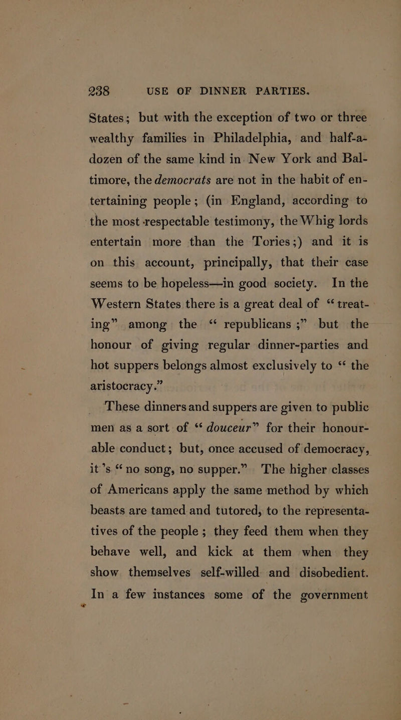 States; but with the exception of two or three wealthy families in Philadelphia, and half-a- dozen of the same kind in New York and Bal- timore, the democrats are not in the habit of en- tertaining people; (in England, according to the most respectable testimony, the Whig lords entertain more than the Tories;) and it is on this account, principally, that their case seems to be hopeless—in good society. In the Western States there is a great deal of ‘ treat-. ing” among the ‘ republicans ;” but the honour of giving regular dinner-parties and hot suppers belongs almost exclusively to ‘ the aristocracy.” These dinners and suppers are given to public men as a sort of “ douceur” for their honour- able conduct; but, once accused of democracy, it’s no song, no supper.” The higher classes of Americans apply the same method by which beasts are tamed and tutored, to the representa- tives of the people ; they feed them when they behave well, and kick at them when they show themselves self-willed and disobedient. In a few instances some of the government