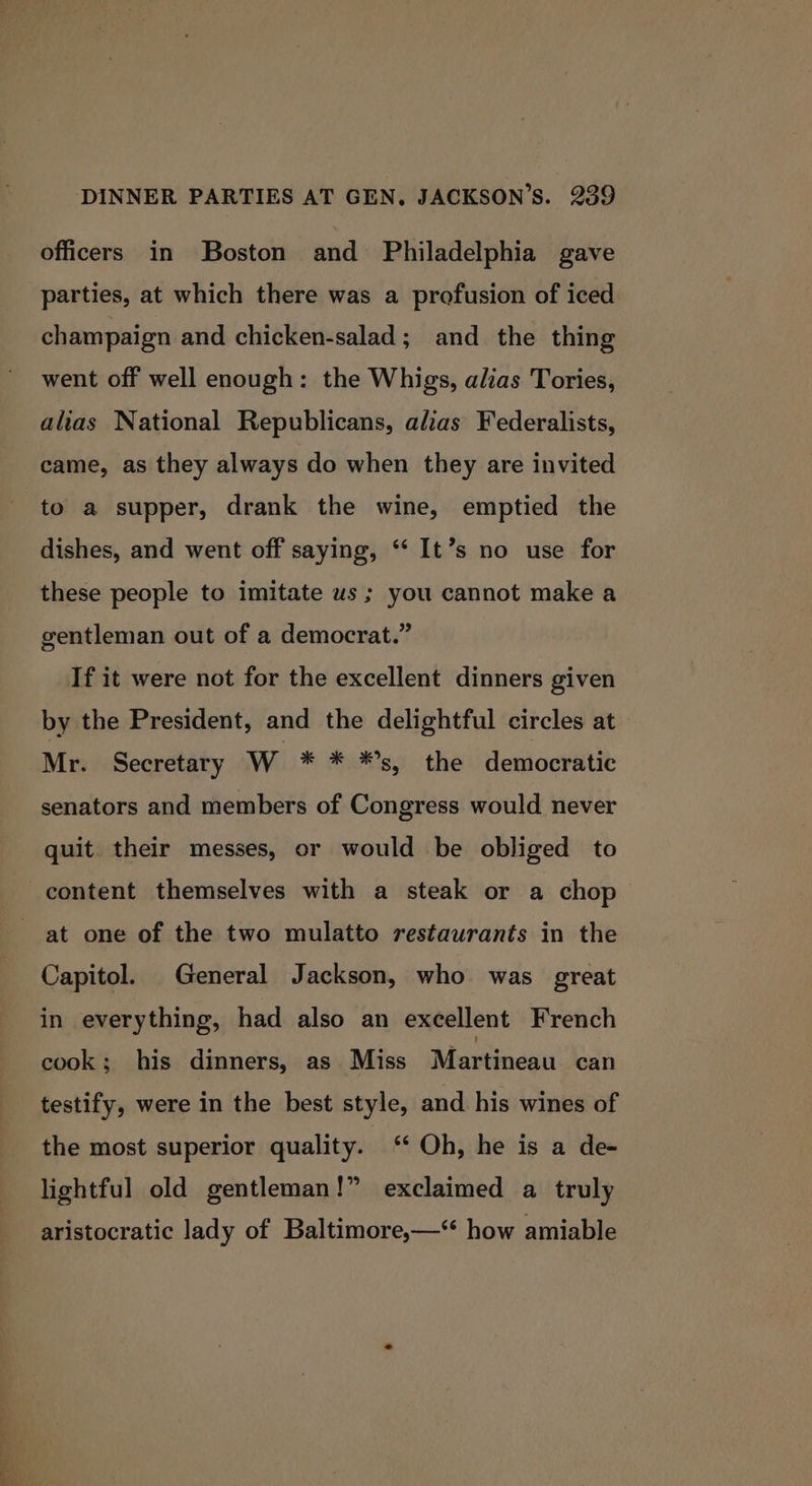 officers in Boston and Philadelphia gave parties, at which there was a profusion of iced champaign and chicken-salad; and the thing went off well enough: the Whigs, alias Tories, alias National Republicans, alias Federalists, came, as they always do when they are invited to a supper, drank the wine, emptied the dishes, and went off saying, ‘‘ It’s no use for these people to imitate us; you cannot make a gentleman out of a democrat.” If it were not for the excellent dinners given by the President, and the delightful circles at Mr. Secretary W * * *s, the democratic senators and members of Congress would never quit. their messes, or would be obliged to content themselves with a steak or a chop at one of the two mulatto restaurants in the Capitol. General Jackson, who was great in everything, had also an excellent French cook; his dinners, as Miss Martineau can testify, were in the best style, and his wines of the most superior quality. ** Oh, he is a de- lightful old gentleman!” exclaimed a truly aristocratic lady of Baltimore,—‘“ how amiable