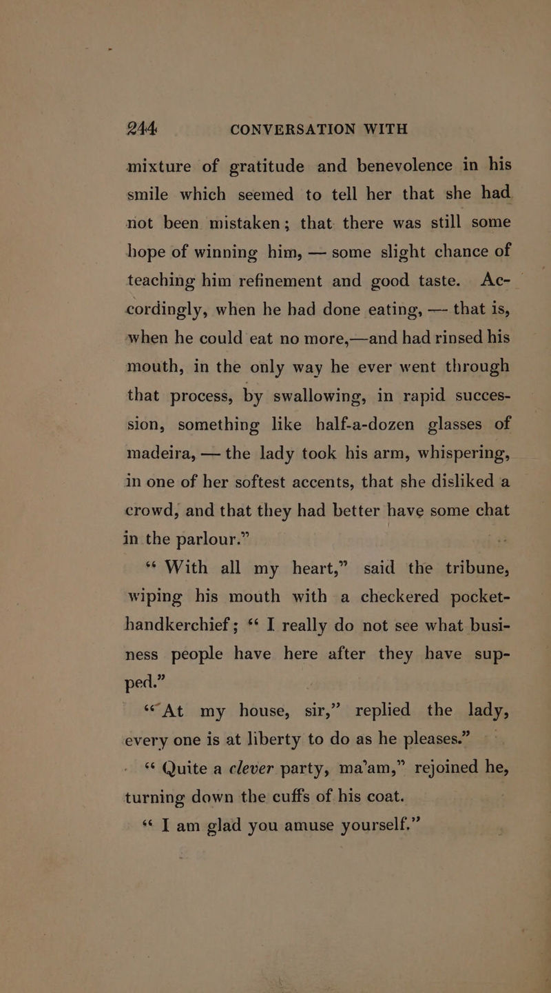 mixture of gratitude and benevolence in his smile which seemed to tell her that she had not been mistaken; that there was still some hope of winning him, — some slight chance of teaching him refinement and good taste. Ac-_ cordingly, when he bad done eating, — that is, when he could eat no more,—and had rinsed his mouth, in the only way he ever went through that process, by swallowing, in rapid succes- sion, something like half-a-dozen glasses of madeira, — the lady took his arm, whispering, in one of her softest accents, that she disliked a crowd, and that they had better have some chat in the parlour.” ** With all my heart,” said the tribune, wiping his mouth with a checkered pocket- handkerchief ; ** I really do not see what busi- ness people have here after they have sup- ped.” ‘“At my house, sir,” replied the lady, every one is at liberty to do as he pleases.” ’ rejoined he, ‘“¢ Quite a clever party, ma’am,’ turning down the cuffs of his coat. ‘¢ T am glad you amuse yourself.”