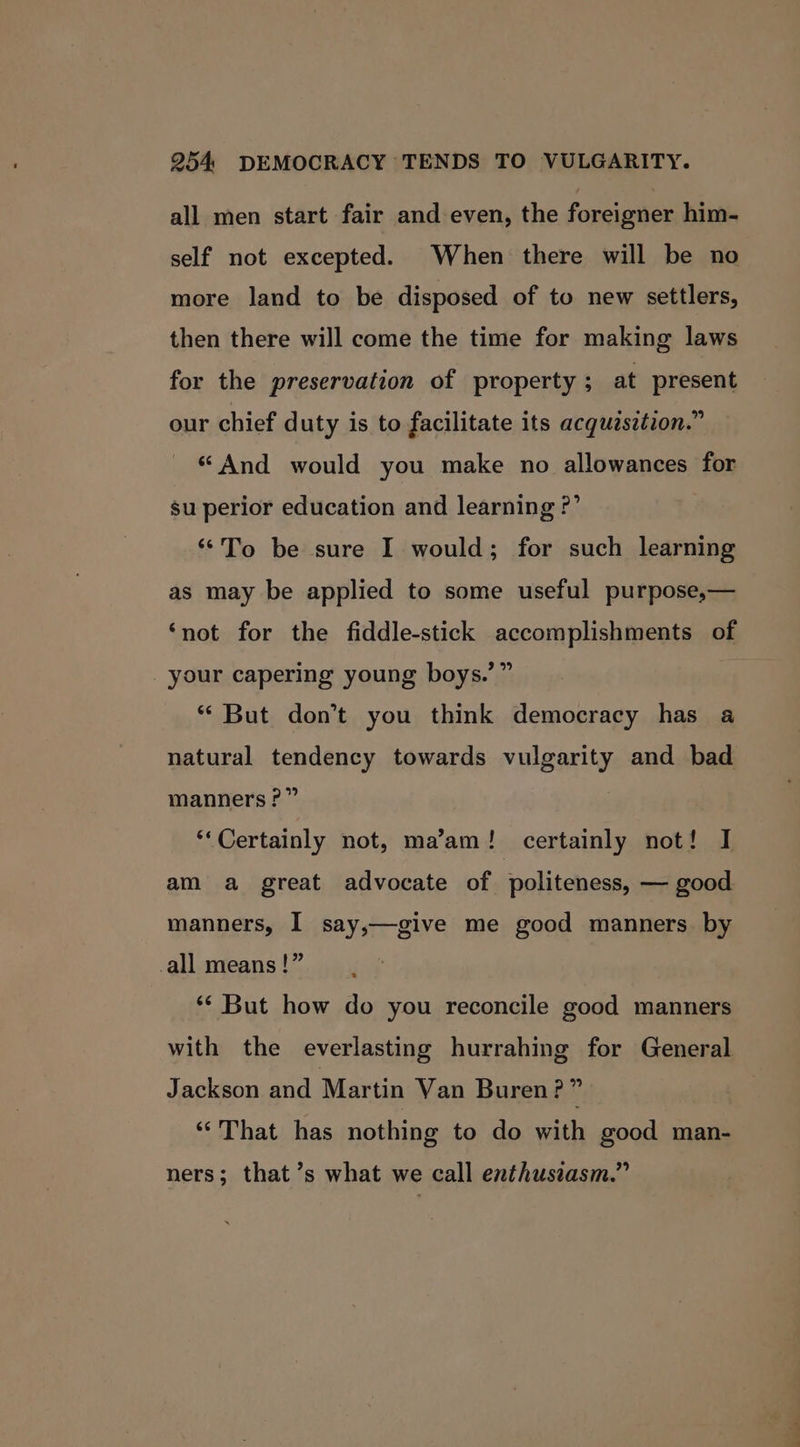 all men start fair and even, the foreigner him- self not excepted. When there will be no more land to be disposed of to new settlers, then there will come the time for making laws for the preservation of property; at present our chief duty is to facilitate its acquzsztion.” «And would you make no allowances for su perior education and learning ?’ ‘*To be sure I would; for such learning as may be applied to some useful purpose,— ‘not for the fiddle-stick accomplishments of your capering young boys.’” ‘But don’t you think democracy has a natural tendency towards vulgarity and bad manners?” ‘Certainly not, ma’am! certainly not! I am a great advocate of politeness, — good manners, I say,—give me good manners by all means !” ** But how do you reconcile good manners with the everlasting hurrahing for General Jackson and Martin Van Buren? e “That has nothing to do with good man- ners; that’s what we call enthusiasm.”