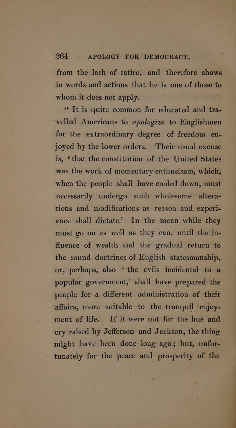 from the lash of. satire, and therefore shows in words and actions that he is one of those to whom it does not apply. ** It is quite common for educated and tra- velled Americans to apologize to Englishmen for the extraordinary degree of freedom en- joyed by the lower orders. T heir usual excuse is, ‘that the constitution of the United States was the work of momentary enthusiasm, which, when the people shall have cooled down, must necessarily undergo such wholesome altera- tions and niodifications as reason and experi- ence shall dictate. In the mean while they must go on as well as they can, until the in- fluence of wealth and the gradual return to the sound doctrines of English statesmanship, or, perhaps, also ‘ the evils incidental to a popular government,’ shall have prepared the people for a different administration of their affairs, more suitable to the tranquil enjoy- ment of life. If it were not for the hue and cry raised by Jefferson and Jackson, the thing might have been done long ago; but, unfor- tunately for the peace and prosperity of the